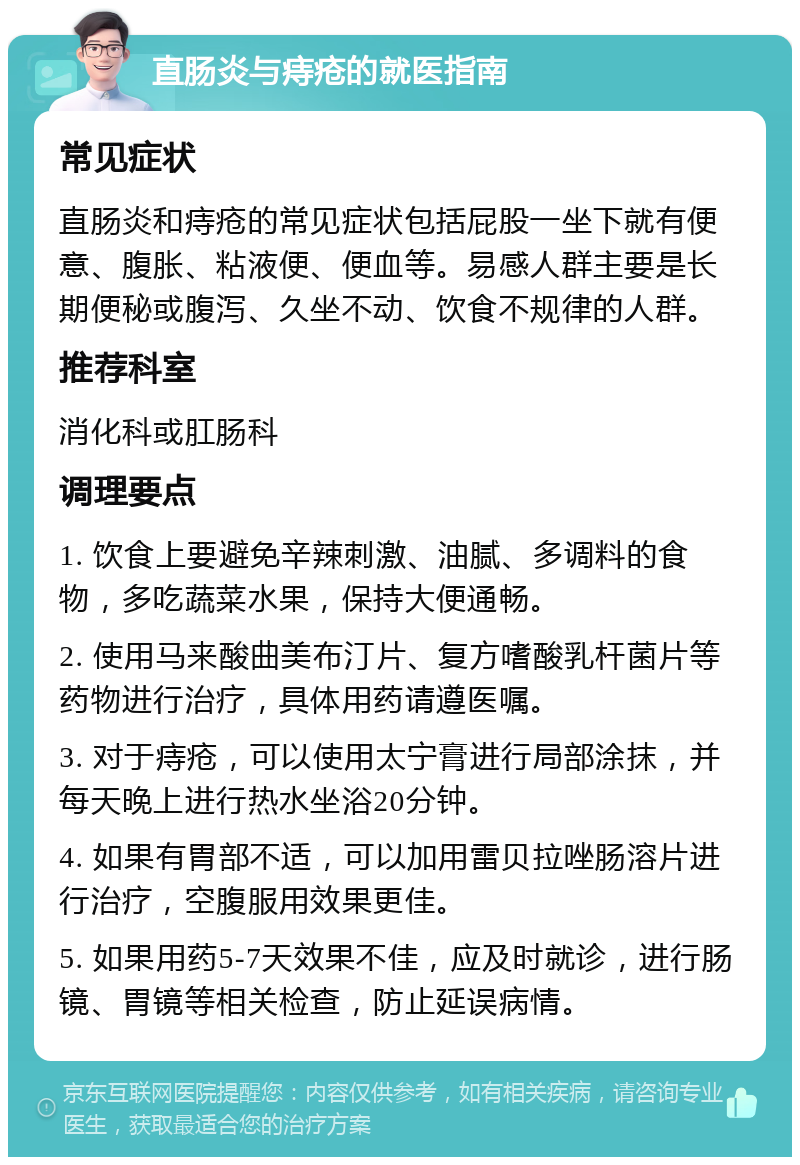 直肠炎与痔疮的就医指南 常见症状 直肠炎和痔疮的常见症状包括屁股一坐下就有便意、腹胀、粘液便、便血等。易感人群主要是长期便秘或腹泻、久坐不动、饮食不规律的人群。 推荐科室 消化科或肛肠科 调理要点 1. 饮食上要避免辛辣刺激、油腻、多调料的食物，多吃蔬菜水果，保持大便通畅。 2. 使用马来酸曲美布汀片、复方嗜酸乳杆菌片等药物进行治疗，具体用药请遵医嘱。 3. 对于痔疮，可以使用太宁膏进行局部涂抹，并每天晚上进行热水坐浴20分钟。 4. 如果有胃部不适，可以加用雷贝拉唑肠溶片进行治疗，空腹服用效果更佳。 5. 如果用药5-7天效果不佳，应及时就诊，进行肠镜、胃镜等相关检查，防止延误病情。