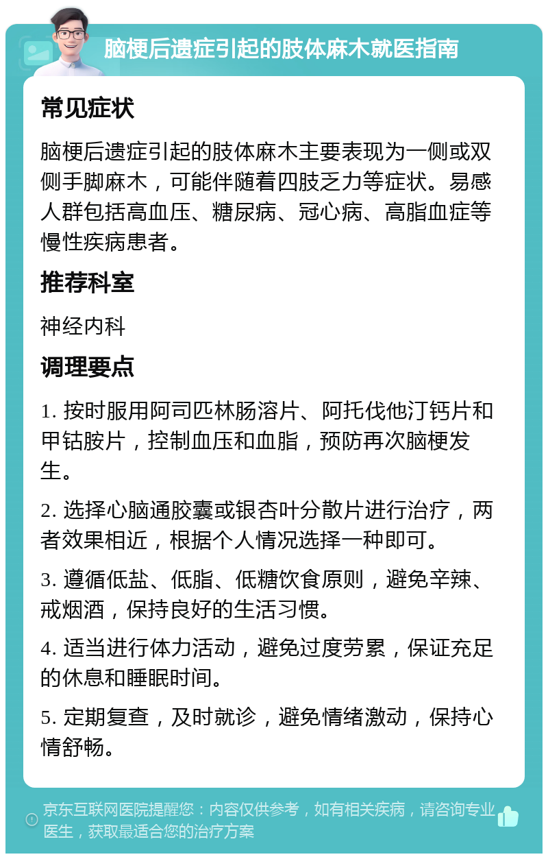 脑梗后遗症引起的肢体麻木就医指南 常见症状 脑梗后遗症引起的肢体麻木主要表现为一侧或双侧手脚麻木，可能伴随着四肢乏力等症状。易感人群包括高血压、糖尿病、冠心病、高脂血症等慢性疾病患者。 推荐科室 神经内科 调理要点 1. 按时服用阿司匹林肠溶片、阿托伐他汀钙片和甲钴胺片，控制血压和血脂，预防再次脑梗发生。 2. 选择心脑通胶囊或银杏叶分散片进行治疗，两者效果相近，根据个人情况选择一种即可。 3. 遵循低盐、低脂、低糖饮食原则，避免辛辣、戒烟酒，保持良好的生活习惯。 4. 适当进行体力活动，避免过度劳累，保证充足的休息和睡眠时间。 5. 定期复查，及时就诊，避免情绪激动，保持心情舒畅。