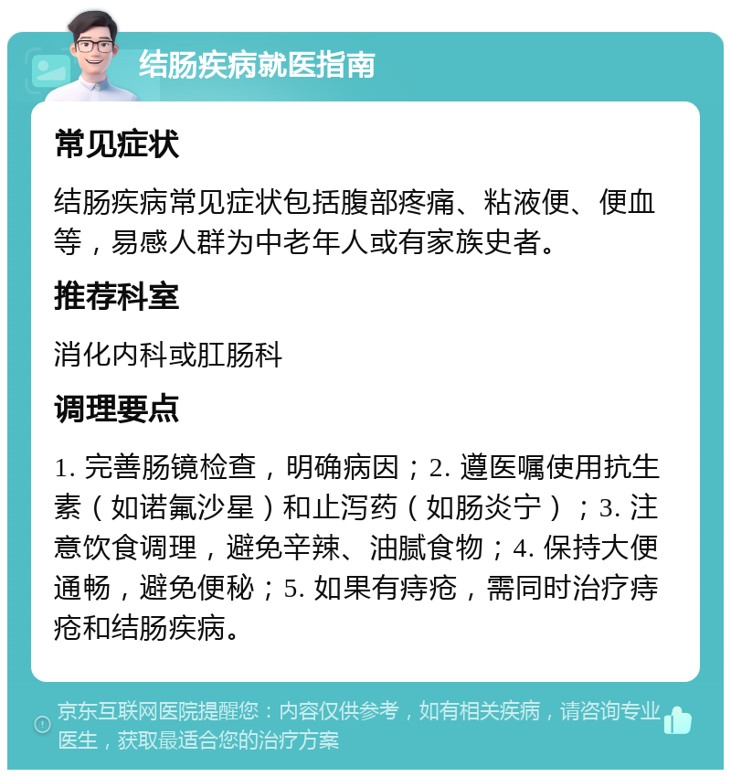 结肠疾病就医指南 常见症状 结肠疾病常见症状包括腹部疼痛、粘液便、便血等，易感人群为中老年人或有家族史者。 推荐科室 消化内科或肛肠科 调理要点 1. 完善肠镜检查，明确病因；2. 遵医嘱使用抗生素（如诺氟沙星）和止泻药（如肠炎宁）；3. 注意饮食调理，避免辛辣、油腻食物；4. 保持大便通畅，避免便秘；5. 如果有痔疮，需同时治疗痔疮和结肠疾病。