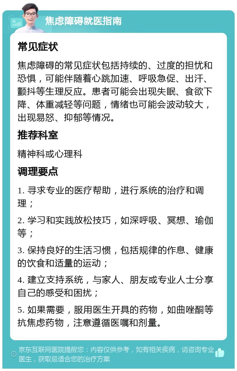 焦虑障碍就医指南 常见症状 焦虑障碍的常见症状包括持续的、过度的担忧和恐惧，可能伴随着心跳加速、呼吸急促、出汗、颤抖等生理反应。患者可能会出现失眠、食欲下降、体重减轻等问题，情绪也可能会波动较大，出现易怒、抑郁等情况。 推荐科室 精神科或心理科 调理要点 1. 寻求专业的医疗帮助，进行系统的治疗和调理； 2. 学习和实践放松技巧，如深呼吸、冥想、瑜伽等； 3. 保持良好的生活习惯，包括规律的作息、健康的饮食和适量的运动； 4. 建立支持系统，与家人、朋友或专业人士分享自己的感受和困扰； 5. 如果需要，服用医生开具的药物，如曲唑酮等抗焦虑药物，注意遵循医嘱和剂量。