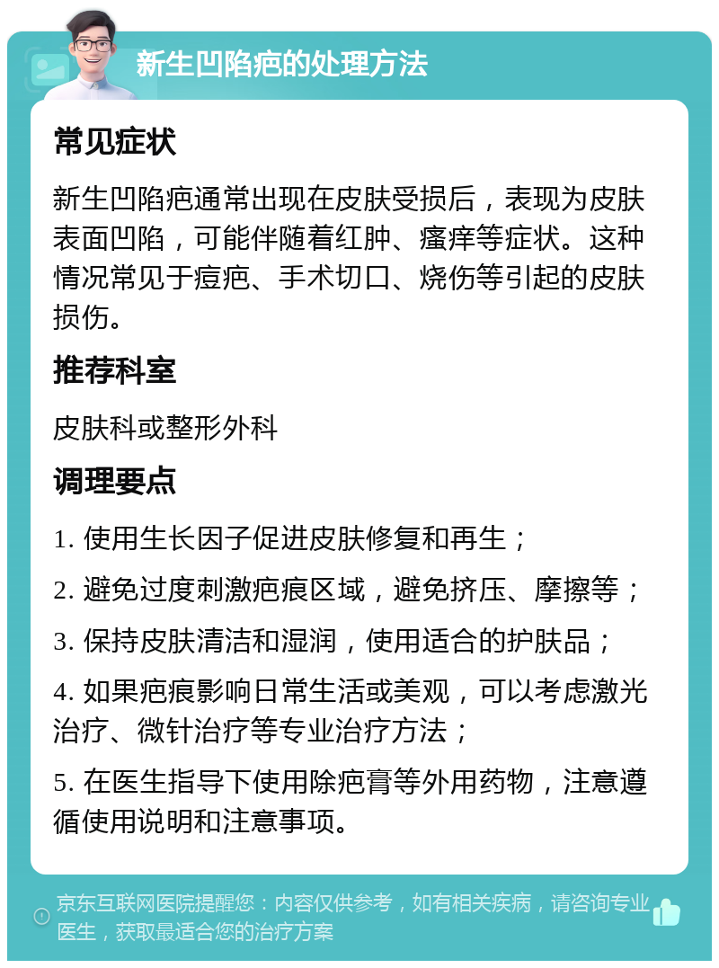 新生凹陷疤的处理方法 常见症状 新生凹陷疤通常出现在皮肤受损后，表现为皮肤表面凹陷，可能伴随着红肿、瘙痒等症状。这种情况常见于痘疤、手术切口、烧伤等引起的皮肤损伤。 推荐科室 皮肤科或整形外科 调理要点 1. 使用生长因子促进皮肤修复和再生； 2. 避免过度刺激疤痕区域，避免挤压、摩擦等； 3. 保持皮肤清洁和湿润，使用适合的护肤品； 4. 如果疤痕影响日常生活或美观，可以考虑激光治疗、微针治疗等专业治疗方法； 5. 在医生指导下使用除疤膏等外用药物，注意遵循使用说明和注意事项。