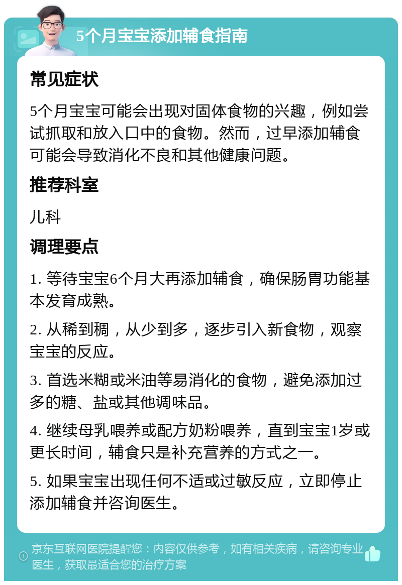 5个月宝宝添加辅食指南 常见症状 5个月宝宝可能会出现对固体食物的兴趣，例如尝试抓取和放入口中的食物。然而，过早添加辅食可能会导致消化不良和其他健康问题。 推荐科室 儿科 调理要点 1. 等待宝宝6个月大再添加辅食，确保肠胃功能基本发育成熟。 2. 从稀到稠，从少到多，逐步引入新食物，观察宝宝的反应。 3. 首选米糊或米油等易消化的食物，避免添加过多的糖、盐或其他调味品。 4. 继续母乳喂养或配方奶粉喂养，直到宝宝1岁或更长时间，辅食只是补充营养的方式之一。 5. 如果宝宝出现任何不适或过敏反应，立即停止添加辅食并咨询医生。