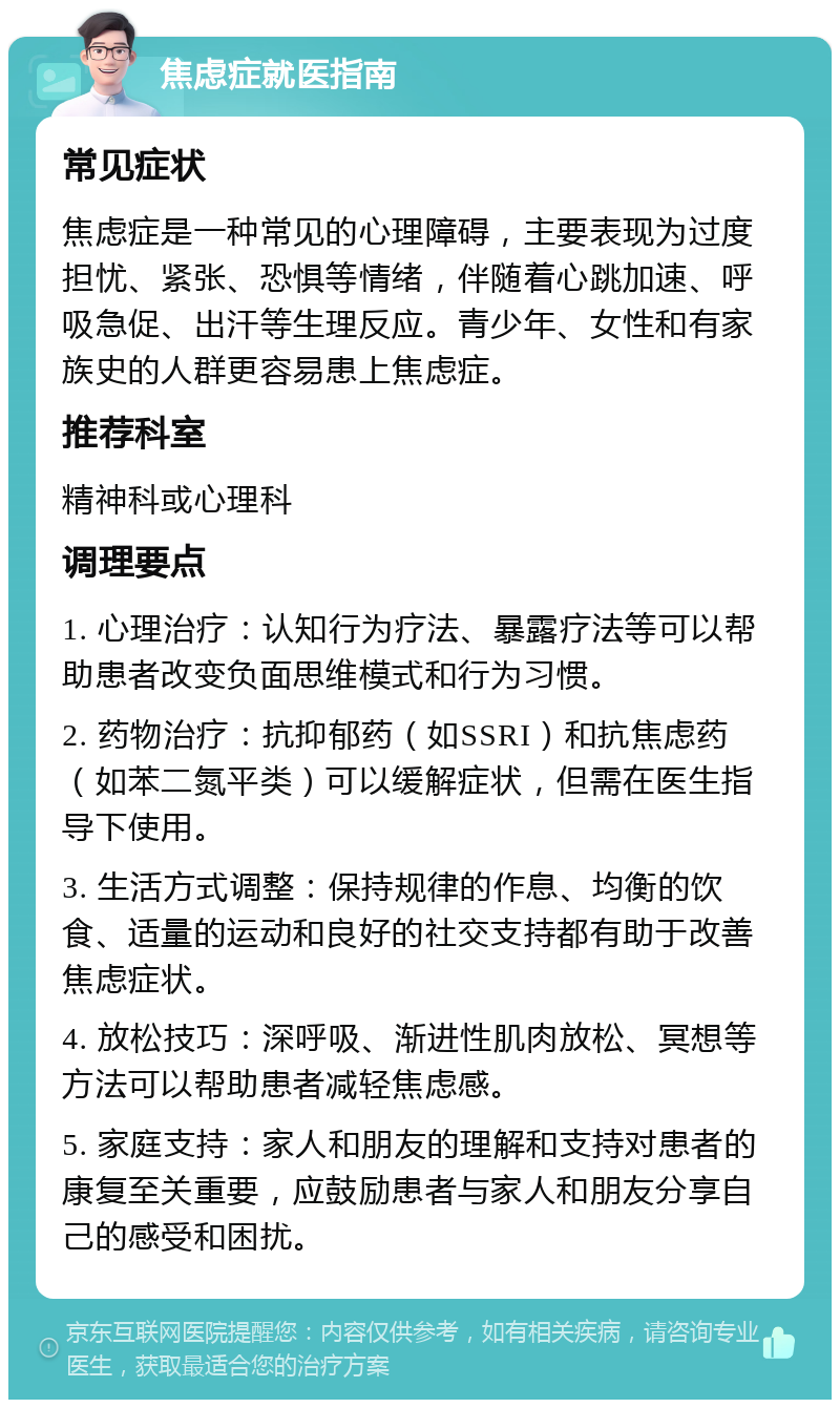 焦虑症就医指南 常见症状 焦虑症是一种常见的心理障碍，主要表现为过度担忧、紧张、恐惧等情绪，伴随着心跳加速、呼吸急促、出汗等生理反应。青少年、女性和有家族史的人群更容易患上焦虑症。 推荐科室 精神科或心理科 调理要点 1. 心理治疗：认知行为疗法、暴露疗法等可以帮助患者改变负面思维模式和行为习惯。 2. 药物治疗：抗抑郁药（如SSRI）和抗焦虑药（如苯二氮平类）可以缓解症状，但需在医生指导下使用。 3. 生活方式调整：保持规律的作息、均衡的饮食、适量的运动和良好的社交支持都有助于改善焦虑症状。 4. 放松技巧：深呼吸、渐进性肌肉放松、冥想等方法可以帮助患者减轻焦虑感。 5. 家庭支持：家人和朋友的理解和支持对患者的康复至关重要，应鼓励患者与家人和朋友分享自己的感受和困扰。