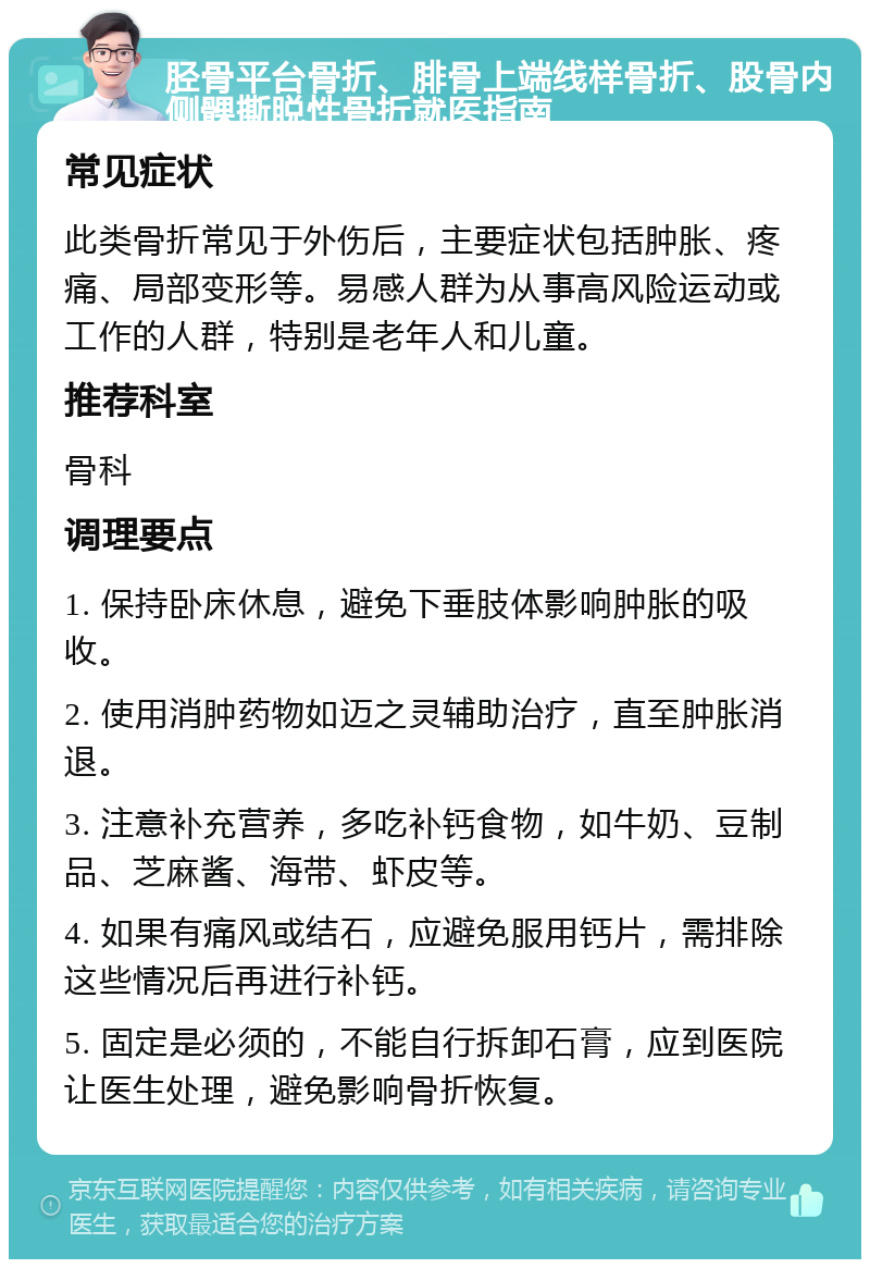 胫骨平台骨折、腓骨上端线样骨折、股骨内侧髁撕脱性骨折就医指南 常见症状 此类骨折常见于外伤后，主要症状包括肿胀、疼痛、局部变形等。易感人群为从事高风险运动或工作的人群，特别是老年人和儿童。 推荐科室 骨科 调理要点 1. 保持卧床休息，避免下垂肢体影响肿胀的吸收。 2. 使用消肿药物如迈之灵辅助治疗，直至肿胀消退。 3. 注意补充营养，多吃补钙食物，如牛奶、豆制品、芝麻酱、海带、虾皮等。 4. 如果有痛风或结石，应避免服用钙片，需排除这些情况后再进行补钙。 5. 固定是必须的，不能自行拆卸石膏，应到医院让医生处理，避免影响骨折恢复。