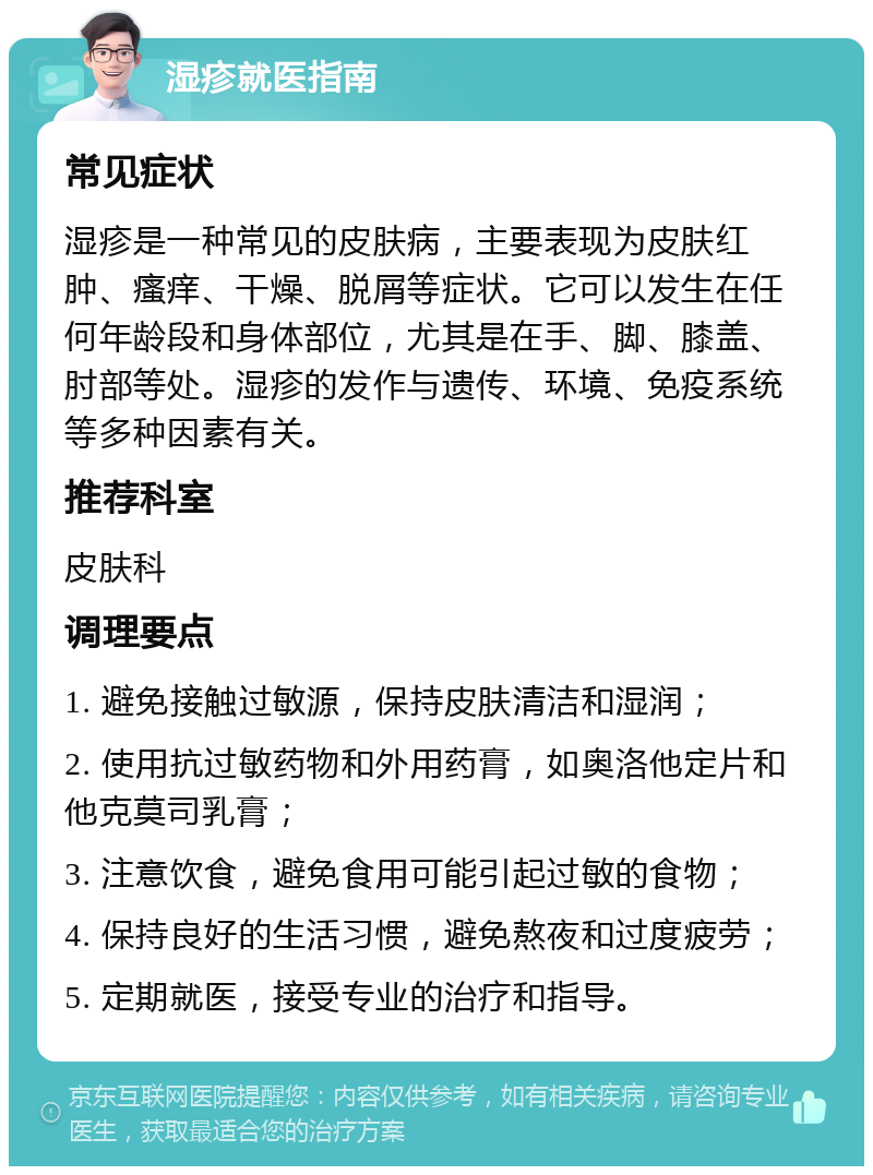 湿疹就医指南 常见症状 湿疹是一种常见的皮肤病，主要表现为皮肤红肿、瘙痒、干燥、脱屑等症状。它可以发生在任何年龄段和身体部位，尤其是在手、脚、膝盖、肘部等处。湿疹的发作与遗传、环境、免疫系统等多种因素有关。 推荐科室 皮肤科 调理要点 1. 避免接触过敏源，保持皮肤清洁和湿润； 2. 使用抗过敏药物和外用药膏，如奥洛他定片和他克莫司乳膏； 3. 注意饮食，避免食用可能引起过敏的食物； 4. 保持良好的生活习惯，避免熬夜和过度疲劳； 5. 定期就医，接受专业的治疗和指导。