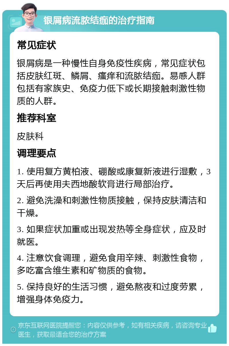 银屑病流脓结痂的治疗指南 常见症状 银屑病是一种慢性自身免疫性疾病，常见症状包括皮肤红斑、鳞屑、瘙痒和流脓结痂。易感人群包括有家族史、免疫力低下或长期接触刺激性物质的人群。 推荐科室 皮肤科 调理要点 1. 使用复方黄柏液、硼酸或康复新液进行湿敷，3天后再使用夫西地酸软膏进行局部治疗。 2. 避免洗澡和刺激性物质接触，保持皮肤清洁和干燥。 3. 如果症状加重或出现发热等全身症状，应及时就医。 4. 注意饮食调理，避免食用辛辣、刺激性食物，多吃富含维生素和矿物质的食物。 5. 保持良好的生活习惯，避免熬夜和过度劳累，增强身体免疫力。