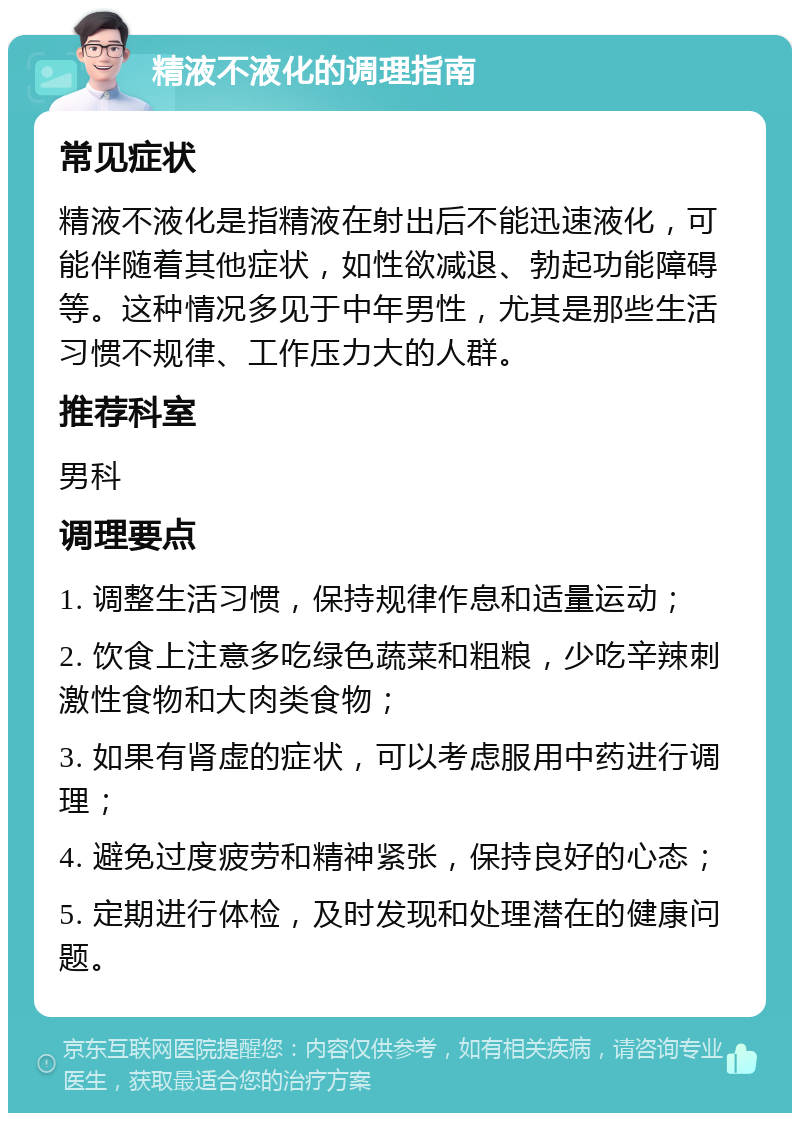 精液不液化的调理指南 常见症状 精液不液化是指精液在射出后不能迅速液化，可能伴随着其他症状，如性欲减退、勃起功能障碍等。这种情况多见于中年男性，尤其是那些生活习惯不规律、工作压力大的人群。 推荐科室 男科 调理要点 1. 调整生活习惯，保持规律作息和适量运动； 2. 饮食上注意多吃绿色蔬菜和粗粮，少吃辛辣刺激性食物和大肉类食物； 3. 如果有肾虚的症状，可以考虑服用中药进行调理； 4. 避免过度疲劳和精神紧张，保持良好的心态； 5. 定期进行体检，及时发现和处理潜在的健康问题。