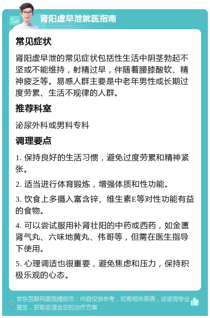 肾阳虚早泄就医指南 常见症状 肾阳虚早泄的常见症状包括性生活中阴茎勃起不坚或不能维持，射精过早，伴随着腰膝酸软、精神疲乏等。易感人群主要是中老年男性或长期过度劳累、生活不规律的人群。 推荐科室 泌尿外科或男科专科 调理要点 1. 保持良好的生活习惯，避免过度劳累和精神紧张。 2. 适当进行体育锻炼，增强体质和性功能。 3. 饮食上多摄入富含锌、维生素E等对性功能有益的食物。 4. 可以尝试服用补肾壮阳的中药或西药，如金匮肾气丸、六味地黄丸、伟哥等，但需在医生指导下使用。 5. 心理调适也很重要，避免焦虑和压力，保持积极乐观的心态。