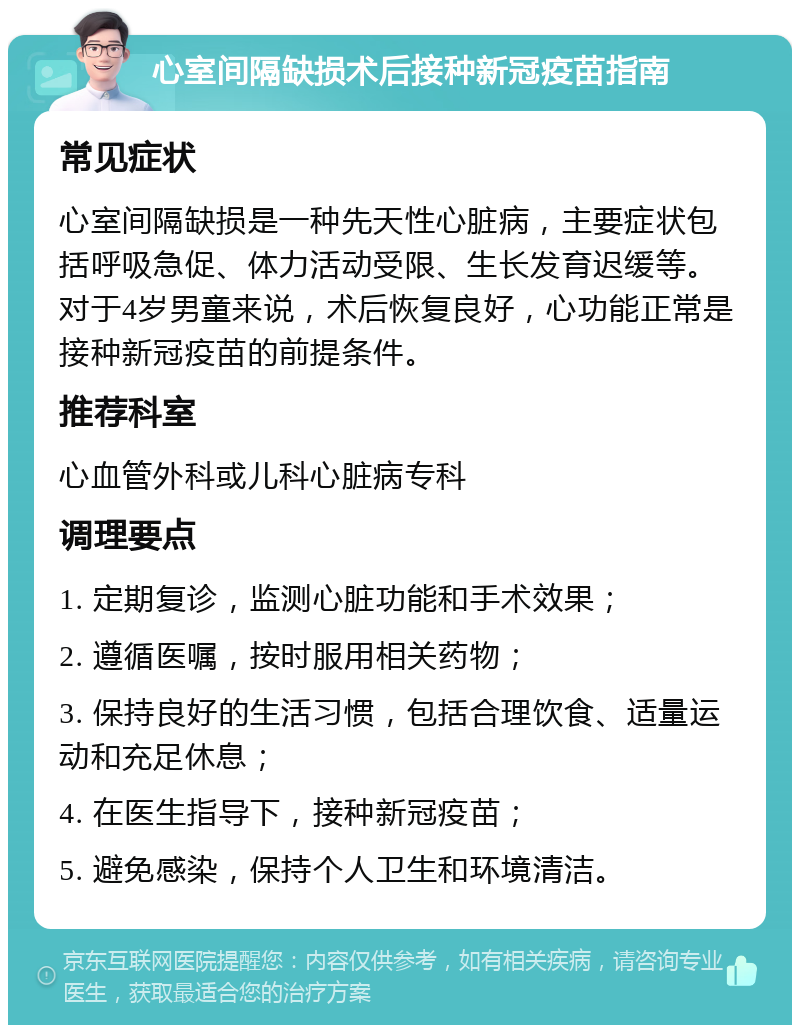 心室间隔缺损术后接种新冠疫苗指南 常见症状 心室间隔缺损是一种先天性心脏病，主要症状包括呼吸急促、体力活动受限、生长发育迟缓等。对于4岁男童来说，术后恢复良好，心功能正常是接种新冠疫苗的前提条件。 推荐科室 心血管外科或儿科心脏病专科 调理要点 1. 定期复诊，监测心脏功能和手术效果； 2. 遵循医嘱，按时服用相关药物； 3. 保持良好的生活习惯，包括合理饮食、适量运动和充足休息； 4. 在医生指导下，接种新冠疫苗； 5. 避免感染，保持个人卫生和环境清洁。