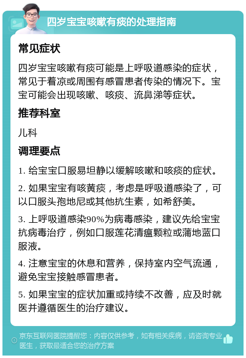 四岁宝宝咳嗽有痰的处理指南 常见症状 四岁宝宝咳嗽有痰可能是上呼吸道感染的症状，常见于着凉或周围有感冒患者传染的情况下。宝宝可能会出现咳嗽、咳痰、流鼻涕等症状。 推荐科室 儿科 调理要点 1. 给宝宝口服易坦静以缓解咳嗽和咳痰的症状。 2. 如果宝宝有咳黄痰，考虑是呼吸道感染了，可以口服头孢地尼或其他抗生素，如希舒美。 3. 上呼吸道感染90%为病毒感染，建议先给宝宝抗病毒治疗，例如口服莲花清瘟颗粒或蒲地蓝口服液。 4. 注意宝宝的休息和营养，保持室内空气流通，避免宝宝接触感冒患者。 5. 如果宝宝的症状加重或持续不改善，应及时就医并遵循医生的治疗建议。