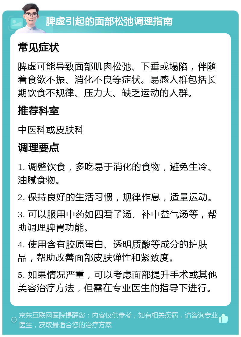 脾虚引起的面部松弛调理指南 常见症状 脾虚可能导致面部肌肉松弛、下垂或塌陷，伴随着食欲不振、消化不良等症状。易感人群包括长期饮食不规律、压力大、缺乏运动的人群。 推荐科室 中医科或皮肤科 调理要点 1. 调整饮食，多吃易于消化的食物，避免生冷、油腻食物。 2. 保持良好的生活习惯，规律作息，适量运动。 3. 可以服用中药如四君子汤、补中益气汤等，帮助调理脾胃功能。 4. 使用含有胶原蛋白、透明质酸等成分的护肤品，帮助改善面部皮肤弹性和紧致度。 5. 如果情况严重，可以考虑面部提升手术或其他美容治疗方法，但需在专业医生的指导下进行。