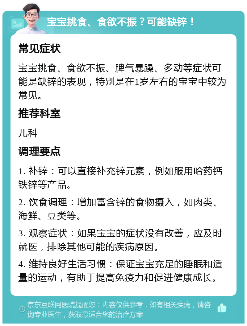 宝宝挑食、食欲不振？可能缺锌！ 常见症状 宝宝挑食、食欲不振、脾气暴躁、多动等症状可能是缺锌的表现，特别是在1岁左右的宝宝中较为常见。 推荐科室 儿科 调理要点 1. 补锌：可以直接补充锌元素，例如服用哈药钙铁锌等产品。 2. 饮食调理：增加富含锌的食物摄入，如肉类、海鲜、豆类等。 3. 观察症状：如果宝宝的症状没有改善，应及时就医，排除其他可能的疾病原因。 4. 维持良好生活习惯：保证宝宝充足的睡眠和适量的运动，有助于提高免疫力和促进健康成长。