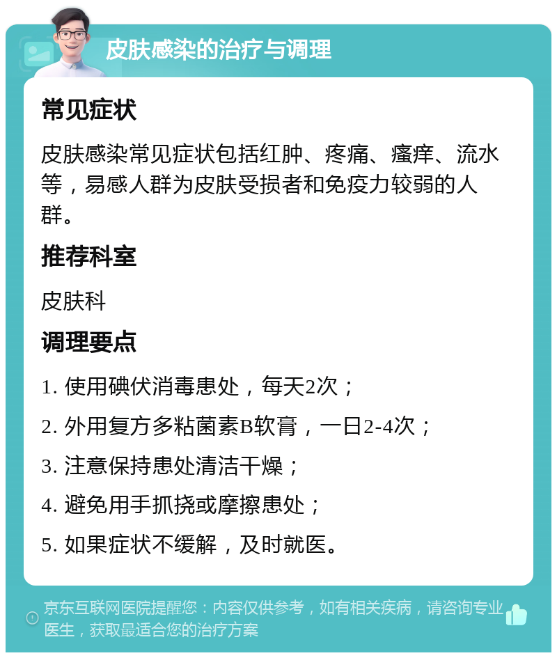 皮肤感染的治疗与调理 常见症状 皮肤感染常见症状包括红肿、疼痛、瘙痒、流水等，易感人群为皮肤受损者和免疫力较弱的人群。 推荐科室 皮肤科 调理要点 1. 使用碘伏消毒患处，每天2次； 2. 外用复方多粘菌素B软膏，一日2-4次； 3. 注意保持患处清洁干燥； 4. 避免用手抓挠或摩擦患处； 5. 如果症状不缓解，及时就医。