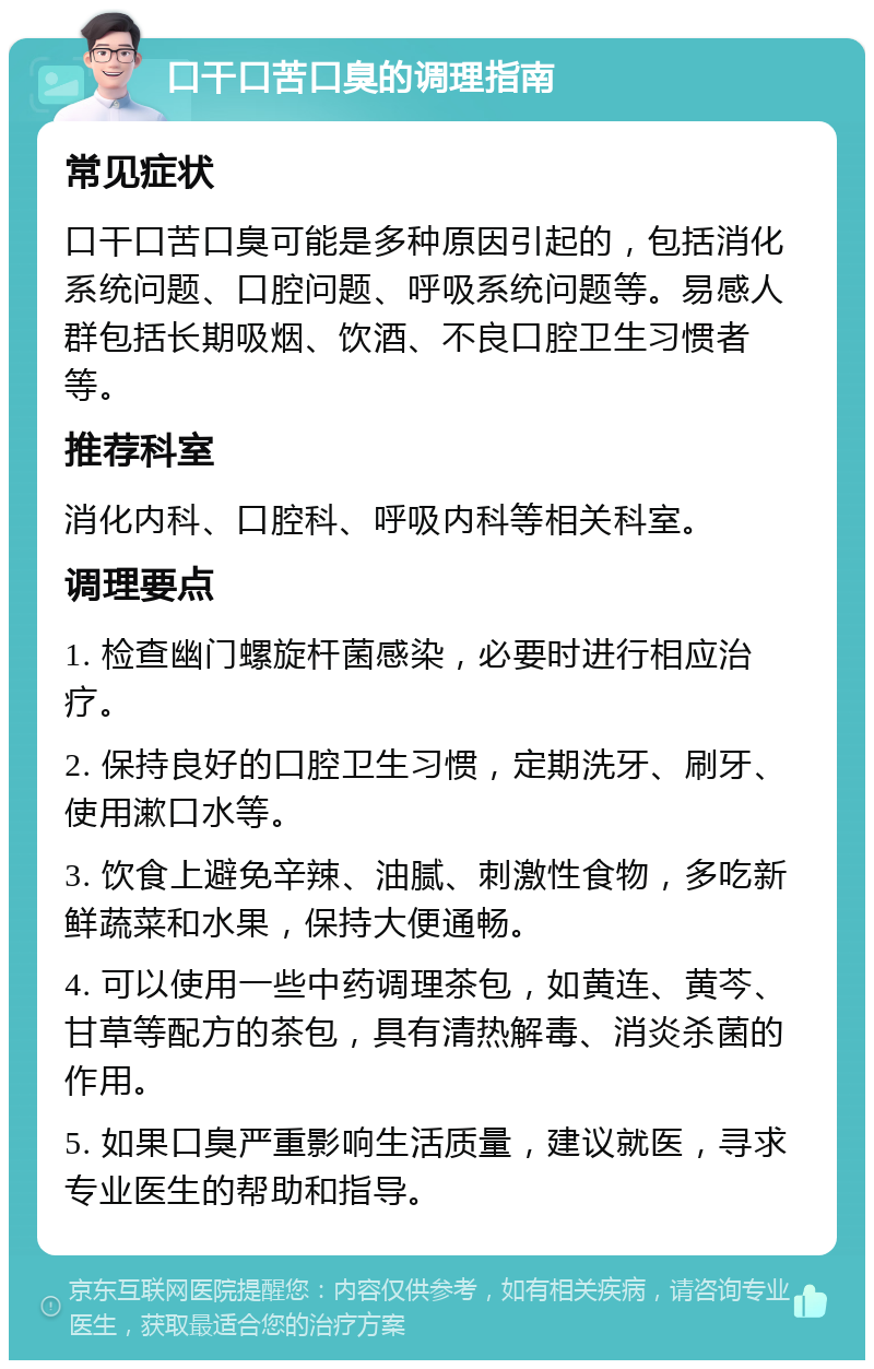 口干口苦口臭的调理指南 常见症状 口干口苦口臭可能是多种原因引起的，包括消化系统问题、口腔问题、呼吸系统问题等。易感人群包括长期吸烟、饮酒、不良口腔卫生习惯者等。 推荐科室 消化内科、口腔科、呼吸内科等相关科室。 调理要点 1. 检查幽门螺旋杆菌感染，必要时进行相应治疗。 2. 保持良好的口腔卫生习惯，定期洗牙、刷牙、使用漱口水等。 3. 饮食上避免辛辣、油腻、刺激性食物，多吃新鲜蔬菜和水果，保持大便通畅。 4. 可以使用一些中药调理茶包，如黄连、黄芩、甘草等配方的茶包，具有清热解毒、消炎杀菌的作用。 5. 如果口臭严重影响生活质量，建议就医，寻求专业医生的帮助和指导。