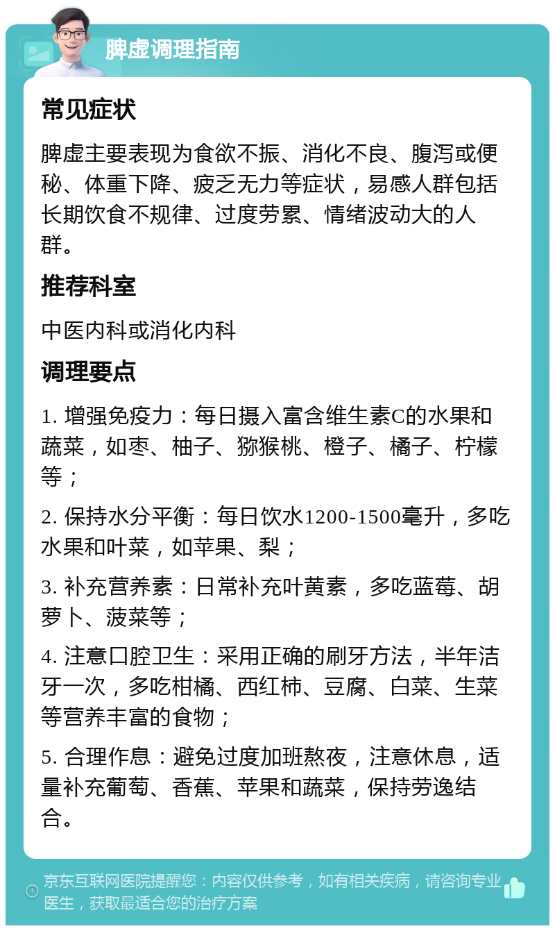 脾虚调理指南 常见症状 脾虚主要表现为食欲不振、消化不良、腹泻或便秘、体重下降、疲乏无力等症状，易感人群包括长期饮食不规律、过度劳累、情绪波动大的人群。 推荐科室 中医内科或消化内科 调理要点 1. 增强免疫力：每日摄入富含维生素C的水果和蔬菜，如枣、柚子、猕猴桃、橙子、橘子、柠檬等； 2. 保持水分平衡：每日饮水1200-1500毫升，多吃水果和叶菜，如苹果、梨； 3. 补充营养素：日常补充叶黄素，多吃蓝莓、胡萝卜、菠菜等； 4. 注意口腔卫生：采用正确的刷牙方法，半年洁牙一次，多吃柑橘、西红柿、豆腐、白菜、生菜等营养丰富的食物； 5. 合理作息：避免过度加班熬夜，注意休息，适量补充葡萄、香蕉、苹果和蔬菜，保持劳逸结合。