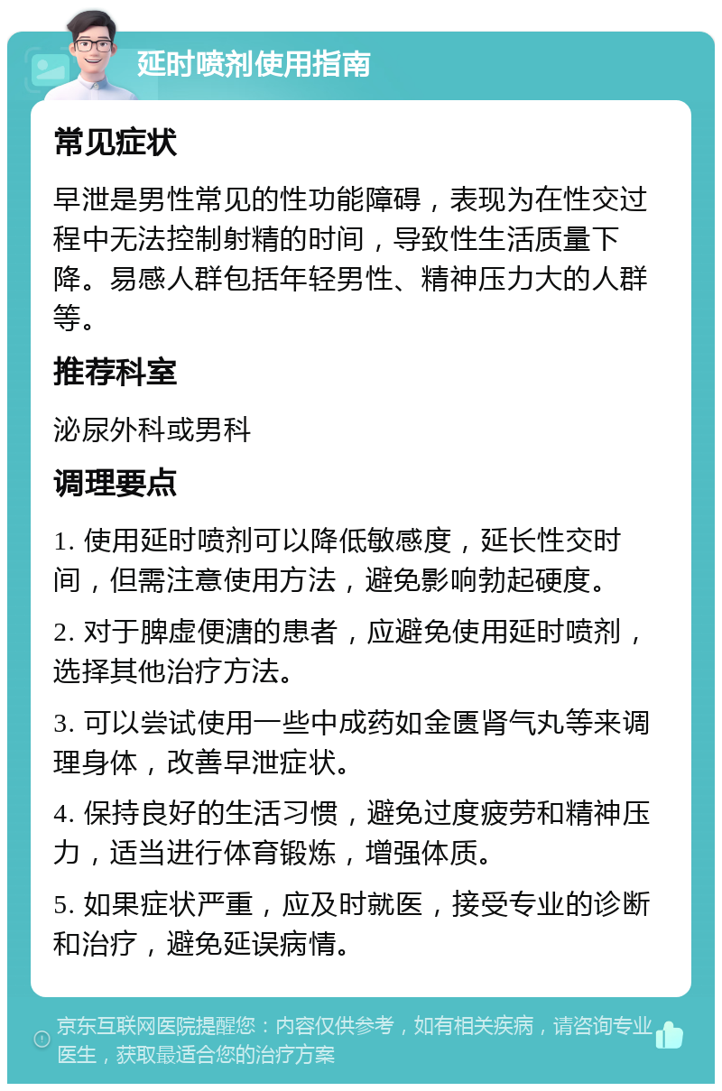 延时喷剂使用指南 常见症状 早泄是男性常见的性功能障碍，表现为在性交过程中无法控制射精的时间，导致性生活质量下降。易感人群包括年轻男性、精神压力大的人群等。 推荐科室 泌尿外科或男科 调理要点 1. 使用延时喷剂可以降低敏感度，延长性交时间，但需注意使用方法，避免影响勃起硬度。 2. 对于脾虚便溏的患者，应避免使用延时喷剂，选择其他治疗方法。 3. 可以尝试使用一些中成药如金匮肾气丸等来调理身体，改善早泄症状。 4. 保持良好的生活习惯，避免过度疲劳和精神压力，适当进行体育锻炼，增强体质。 5. 如果症状严重，应及时就医，接受专业的诊断和治疗，避免延误病情。