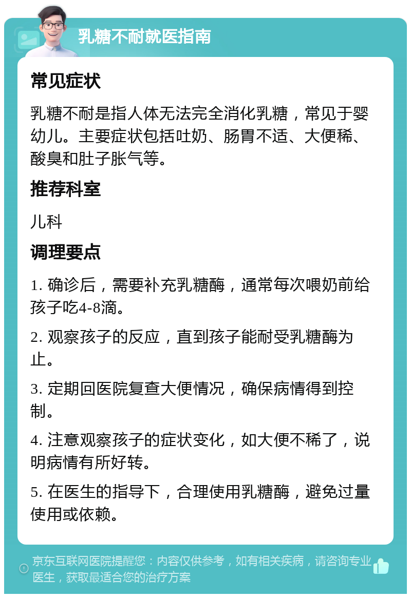 乳糖不耐就医指南 常见症状 乳糖不耐是指人体无法完全消化乳糖，常见于婴幼儿。主要症状包括吐奶、肠胃不适、大便稀、酸臭和肚子胀气等。 推荐科室 儿科 调理要点 1. 确诊后，需要补充乳糖酶，通常每次喂奶前给孩子吃4-8滴。 2. 观察孩子的反应，直到孩子能耐受乳糖酶为止。 3. 定期回医院复查大便情况，确保病情得到控制。 4. 注意观察孩子的症状变化，如大便不稀了，说明病情有所好转。 5. 在医生的指导下，合理使用乳糖酶，避免过量使用或依赖。