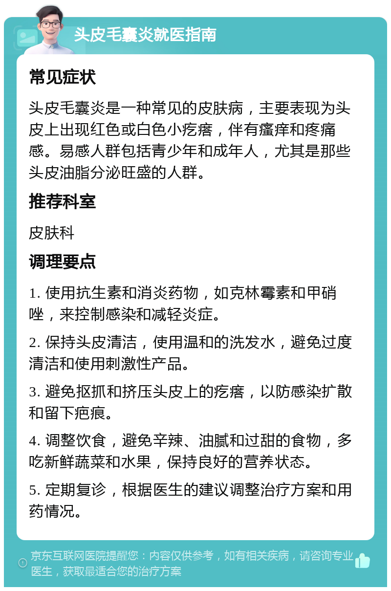 头皮毛囊炎就医指南 常见症状 头皮毛囊炎是一种常见的皮肤病，主要表现为头皮上出现红色或白色小疙瘩，伴有瘙痒和疼痛感。易感人群包括青少年和成年人，尤其是那些头皮油脂分泌旺盛的人群。 推荐科室 皮肤科 调理要点 1. 使用抗生素和消炎药物，如克林霉素和甲硝唑，来控制感染和减轻炎症。 2. 保持头皮清洁，使用温和的洗发水，避免过度清洁和使用刺激性产品。 3. 避免抠抓和挤压头皮上的疙瘩，以防感染扩散和留下疤痕。 4. 调整饮食，避免辛辣、油腻和过甜的食物，多吃新鲜蔬菜和水果，保持良好的营养状态。 5. 定期复诊，根据医生的建议调整治疗方案和用药情况。