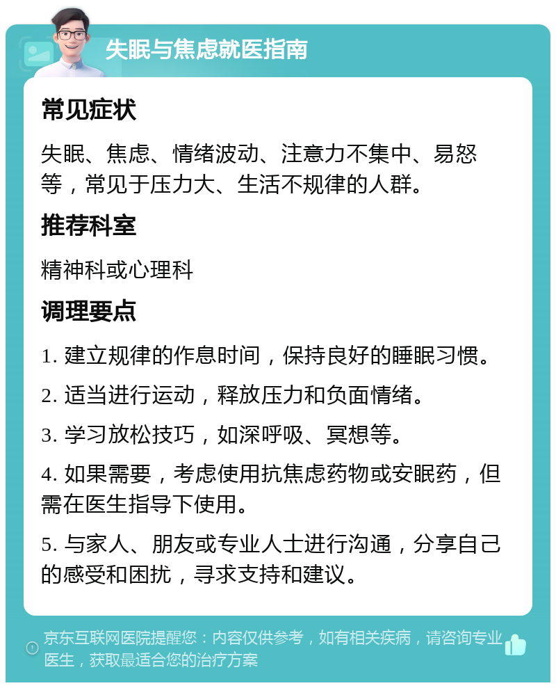 失眠与焦虑就医指南 常见症状 失眠、焦虑、情绪波动、注意力不集中、易怒等，常见于压力大、生活不规律的人群。 推荐科室 精神科或心理科 调理要点 1. 建立规律的作息时间，保持良好的睡眠习惯。 2. 适当进行运动，释放压力和负面情绪。 3. 学习放松技巧，如深呼吸、冥想等。 4. 如果需要，考虑使用抗焦虑药物或安眠药，但需在医生指导下使用。 5. 与家人、朋友或专业人士进行沟通，分享自己的感受和困扰，寻求支持和建议。