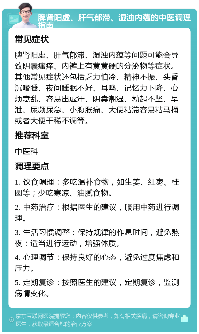 脾肾阳虚、肝气郁滞、湿浊内蕴的中医调理指南 常见症状 脾肾阳虚、肝气郁滞、湿浊内蕴等问题可能会导致阴囊瘙痒、内裤上有黄黄硬的分泌物等症状。其他常见症状还包括乏力怕冷、精神不振、头昏沉嗜睡、夜间睡眠不好、耳鸣、记忆力下降、心烦意乱、容易出虚汗、阴囊潮湿、勃起不坚、早泄、尿频尿急、小腹胀痛、大便粘滞容易粘马桶或者大便干稀不调等。 推荐科室 中医科 调理要点 1. 饮食调理：多吃温补食物，如生姜、红枣、桂圆等；少吃寒凉、油腻食物。 2. 中药治疗：根据医生的建议，服用中药进行调理。 3. 生活习惯调整：保持规律的作息时间，避免熬夜；适当进行运动，增强体质。 4. 心理调节：保持良好的心态，避免过度焦虑和压力。 5. 定期复诊：按照医生的建议，定期复诊，监测病情变化。