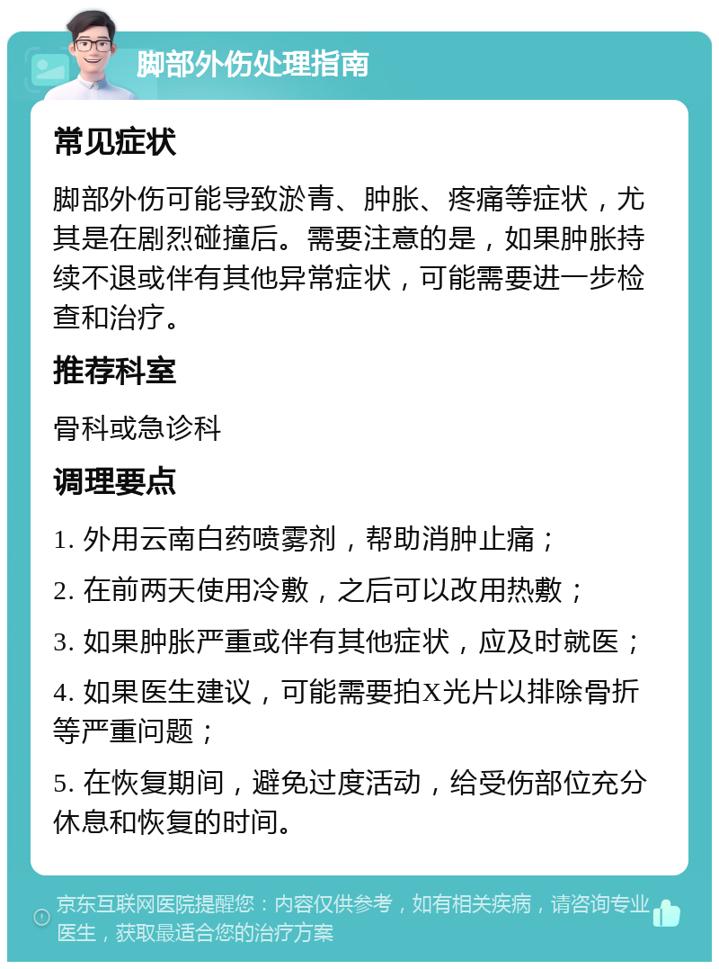 脚部外伤处理指南 常见症状 脚部外伤可能导致淤青、肿胀、疼痛等症状，尤其是在剧烈碰撞后。需要注意的是，如果肿胀持续不退或伴有其他异常症状，可能需要进一步检查和治疗。 推荐科室 骨科或急诊科 调理要点 1. 外用云南白药喷雾剂，帮助消肿止痛； 2. 在前两天使用冷敷，之后可以改用热敷； 3. 如果肿胀严重或伴有其他症状，应及时就医； 4. 如果医生建议，可能需要拍X光片以排除骨折等严重问题； 5. 在恢复期间，避免过度活动，给受伤部位充分休息和恢复的时间。