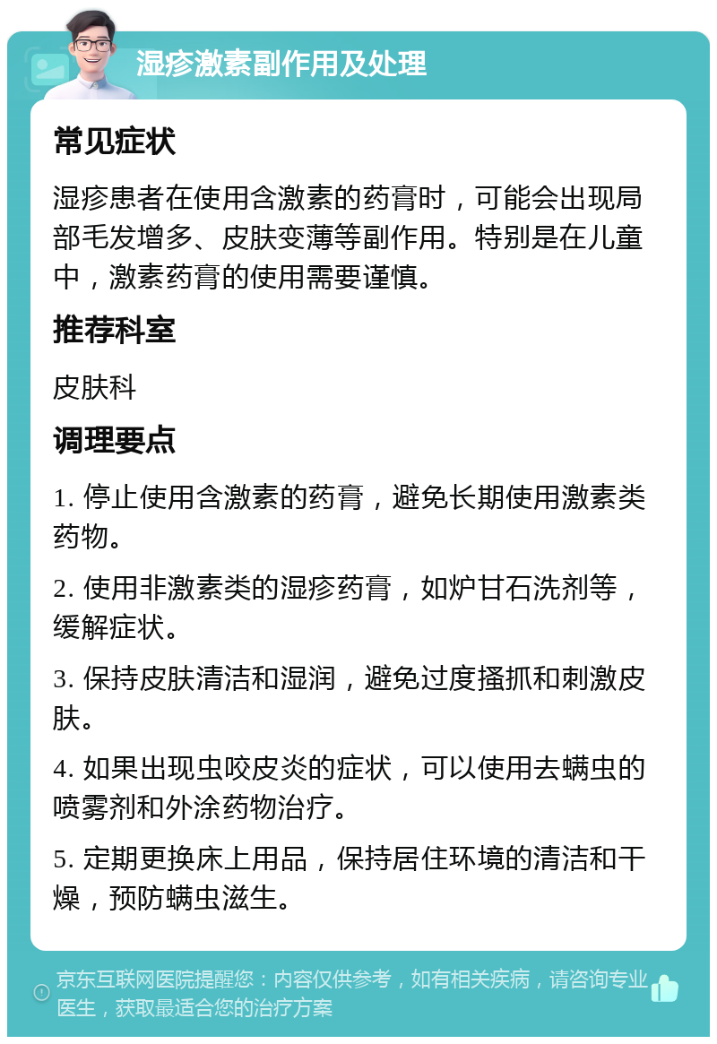 湿疹激素副作用及处理 常见症状 湿疹患者在使用含激素的药膏时，可能会出现局部毛发增多、皮肤变薄等副作用。特别是在儿童中，激素药膏的使用需要谨慎。 推荐科室 皮肤科 调理要点 1. 停止使用含激素的药膏，避免长期使用激素类药物。 2. 使用非激素类的湿疹药膏，如炉甘石洗剂等，缓解症状。 3. 保持皮肤清洁和湿润，避免过度搔抓和刺激皮肤。 4. 如果出现虫咬皮炎的症状，可以使用去螨虫的喷雾剂和外涂药物治疗。 5. 定期更换床上用品，保持居住环境的清洁和干燥，预防螨虫滋生。