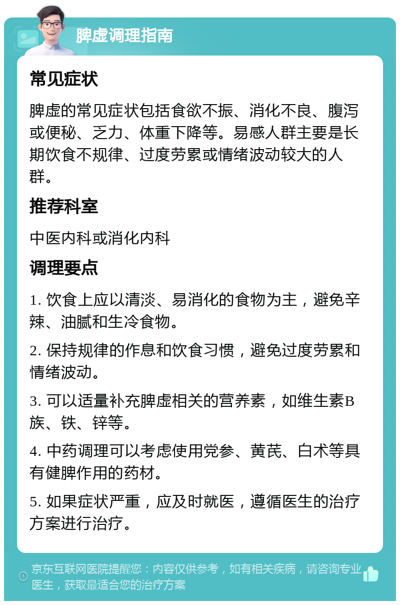 脾虚调理指南 常见症状 脾虚的常见症状包括食欲不振、消化不良、腹泻或便秘、乏力、体重下降等。易感人群主要是长期饮食不规律、过度劳累或情绪波动较大的人群。 推荐科室 中医内科或消化内科 调理要点 1. 饮食上应以清淡、易消化的食物为主，避免辛辣、油腻和生冷食物。 2. 保持规律的作息和饮食习惯，避免过度劳累和情绪波动。 3. 可以适量补充脾虚相关的营养素，如维生素B族、铁、锌等。 4. 中药调理可以考虑使用党参、黄芪、白术等具有健脾作用的药材。 5. 如果症状严重，应及时就医，遵循医生的治疗方案进行治疗。