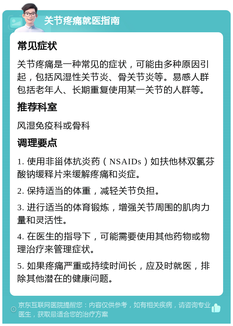 关节疼痛就医指南 常见症状 关节疼痛是一种常见的症状，可能由多种原因引起，包括风湿性关节炎、骨关节炎等。易感人群包括老年人、长期重复使用某一关节的人群等。 推荐科室 风湿免疫科或骨科 调理要点 1. 使用非甾体抗炎药（NSAIDs）如扶他林双氯芬酸钠缓释片来缓解疼痛和炎症。 2. 保持适当的体重，减轻关节负担。 3. 进行适当的体育锻炼，增强关节周围的肌肉力量和灵活性。 4. 在医生的指导下，可能需要使用其他药物或物理治疗来管理症状。 5. 如果疼痛严重或持续时间长，应及时就医，排除其他潜在的健康问题。