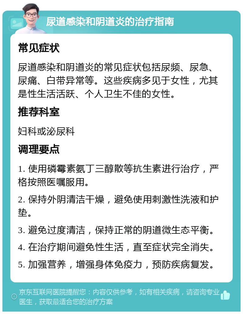 尿道感染和阴道炎的治疗指南 常见症状 尿道感染和阴道炎的常见症状包括尿频、尿急、尿痛、白带异常等。这些疾病多见于女性，尤其是性生活活跃、个人卫生不佳的女性。 推荐科室 妇科或泌尿科 调理要点 1. 使用磷霉素氨丁三醇散等抗生素进行治疗，严格按照医嘱服用。 2. 保持外阴清洁干燥，避免使用刺激性洗液和护垫。 3. 避免过度清洁，保持正常的阴道微生态平衡。 4. 在治疗期间避免性生活，直至症状完全消失。 5. 加强营养，增强身体免疫力，预防疾病复发。