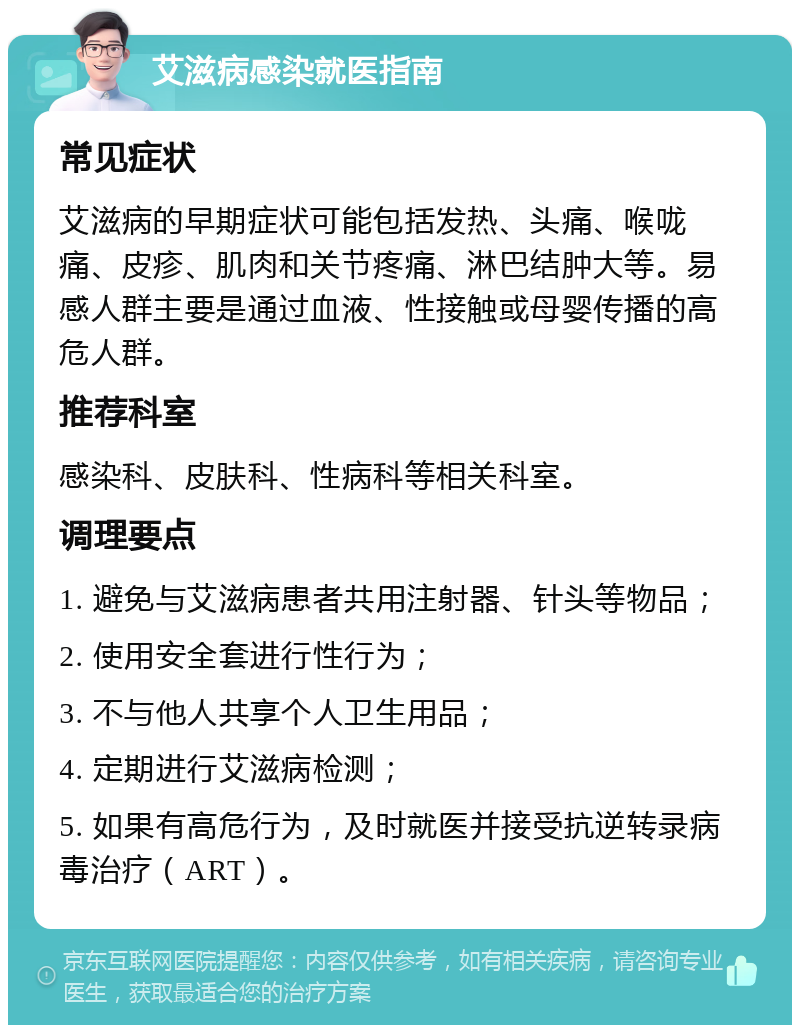 艾滋病感染就医指南 常见症状 艾滋病的早期症状可能包括发热、头痛、喉咙痛、皮疹、肌肉和关节疼痛、淋巴结肿大等。易感人群主要是通过血液、性接触或母婴传播的高危人群。 推荐科室 感染科、皮肤科、性病科等相关科室。 调理要点 1. 避免与艾滋病患者共用注射器、针头等物品； 2. 使用安全套进行性行为； 3. 不与他人共享个人卫生用品； 4. 定期进行艾滋病检测； 5. 如果有高危行为，及时就医并接受抗逆转录病毒治疗（ART）。