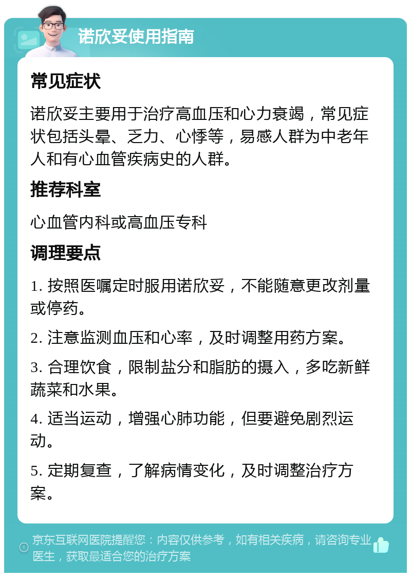 诺欣妥使用指南 常见症状 诺欣妥主要用于治疗高血压和心力衰竭，常见症状包括头晕、乏力、心悸等，易感人群为中老年人和有心血管疾病史的人群。 推荐科室 心血管内科或高血压专科 调理要点 1. 按照医嘱定时服用诺欣妥，不能随意更改剂量或停药。 2. 注意监测血压和心率，及时调整用药方案。 3. 合理饮食，限制盐分和脂肪的摄入，多吃新鲜蔬菜和水果。 4. 适当运动，增强心肺功能，但要避免剧烈运动。 5. 定期复查，了解病情变化，及时调整治疗方案。