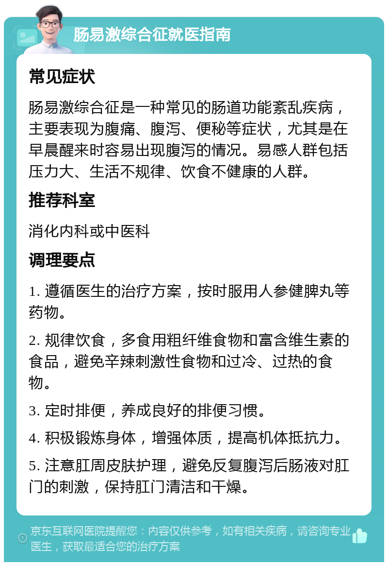 肠易激综合征就医指南 常见症状 肠易激综合征是一种常见的肠道功能紊乱疾病，主要表现为腹痛、腹泻、便秘等症状，尤其是在早晨醒来时容易出现腹泻的情况。易感人群包括压力大、生活不规律、饮食不健康的人群。 推荐科室 消化内科或中医科 调理要点 1. 遵循医生的治疗方案，按时服用人参健脾丸等药物。 2. 规律饮食，多食用粗纤维食物和富含维生素的食品，避免辛辣刺激性食物和过冷、过热的食物。 3. 定时排便，养成良好的排便习惯。 4. 积极锻炼身体，增强体质，提高机体抵抗力。 5. 注意肛周皮肤护理，避免反复腹泻后肠液对肛门的刺激，保持肛门清洁和干燥。