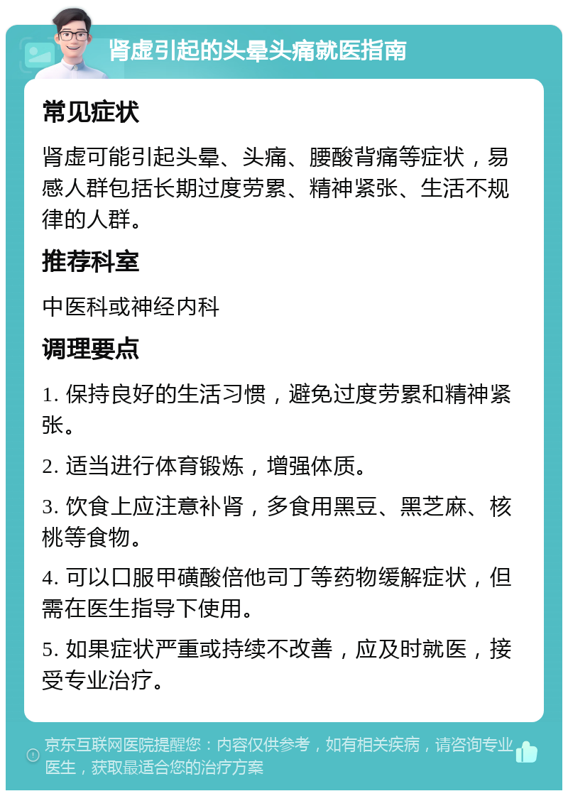 肾虚引起的头晕头痛就医指南 常见症状 肾虚可能引起头晕、头痛、腰酸背痛等症状，易感人群包括长期过度劳累、精神紧张、生活不规律的人群。 推荐科室 中医科或神经内科 调理要点 1. 保持良好的生活习惯，避免过度劳累和精神紧张。 2. 适当进行体育锻炼，增强体质。 3. 饮食上应注意补肾，多食用黑豆、黑芝麻、核桃等食物。 4. 可以口服甲磺酸倍他司丁等药物缓解症状，但需在医生指导下使用。 5. 如果症状严重或持续不改善，应及时就医，接受专业治疗。