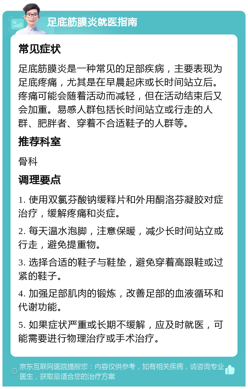 足底筋膜炎就医指南 常见症状 足底筋膜炎是一种常见的足部疾病，主要表现为足底疼痛，尤其是在早晨起床或长时间站立后。疼痛可能会随着活动而减轻，但在活动结束后又会加重。易感人群包括长时间站立或行走的人群、肥胖者、穿着不合适鞋子的人群等。 推荐科室 骨科 调理要点 1. 使用双氯芬酸钠缓释片和外用酮洛芬凝胶对症治疗，缓解疼痛和炎症。 2. 每天温水泡脚，注意保暖，减少长时间站立或行走，避免提重物。 3. 选择合适的鞋子与鞋垫，避免穿着高跟鞋或过紧的鞋子。 4. 加强足部肌肉的锻炼，改善足部的血液循环和代谢功能。 5. 如果症状严重或长期不缓解，应及时就医，可能需要进行物理治疗或手术治疗。