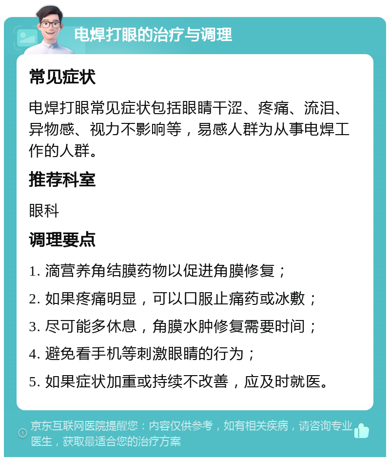 电焊打眼的治疗与调理 常见症状 电焊打眼常见症状包括眼睛干涩、疼痛、流泪、异物感、视力不影响等，易感人群为从事电焊工作的人群。 推荐科室 眼科 调理要点 1. 滴营养角结膜药物以促进角膜修复； 2. 如果疼痛明显，可以口服止痛药或冰敷； 3. 尽可能多休息，角膜水肿修复需要时间； 4. 避免看手机等刺激眼睛的行为； 5. 如果症状加重或持续不改善，应及时就医。