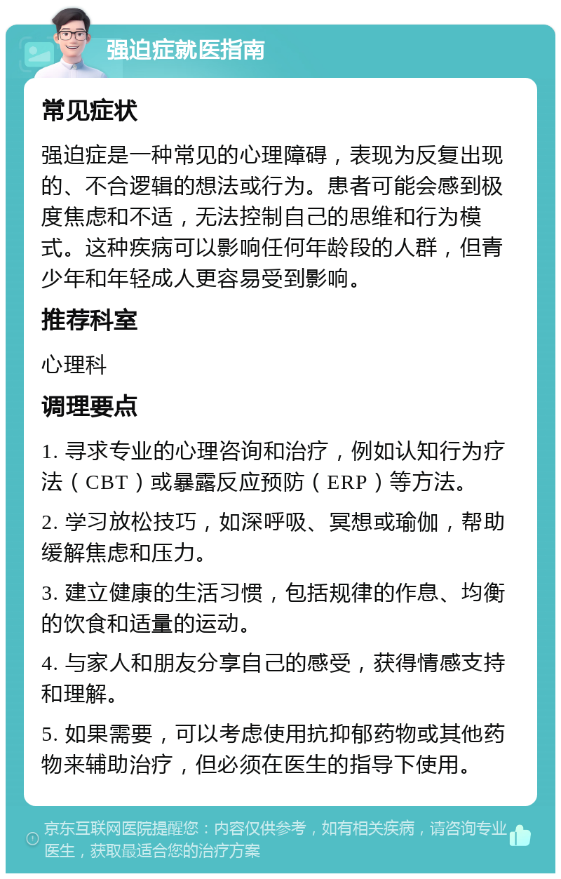 强迫症就医指南 常见症状 强迫症是一种常见的心理障碍，表现为反复出现的、不合逻辑的想法或行为。患者可能会感到极度焦虑和不适，无法控制自己的思维和行为模式。这种疾病可以影响任何年龄段的人群，但青少年和年轻成人更容易受到影响。 推荐科室 心理科 调理要点 1. 寻求专业的心理咨询和治疗，例如认知行为疗法（CBT）或暴露反应预防（ERP）等方法。 2. 学习放松技巧，如深呼吸、冥想或瑜伽，帮助缓解焦虑和压力。 3. 建立健康的生活习惯，包括规律的作息、均衡的饮食和适量的运动。 4. 与家人和朋友分享自己的感受，获得情感支持和理解。 5. 如果需要，可以考虑使用抗抑郁药物或其他药物来辅助治疗，但必须在医生的指导下使用。