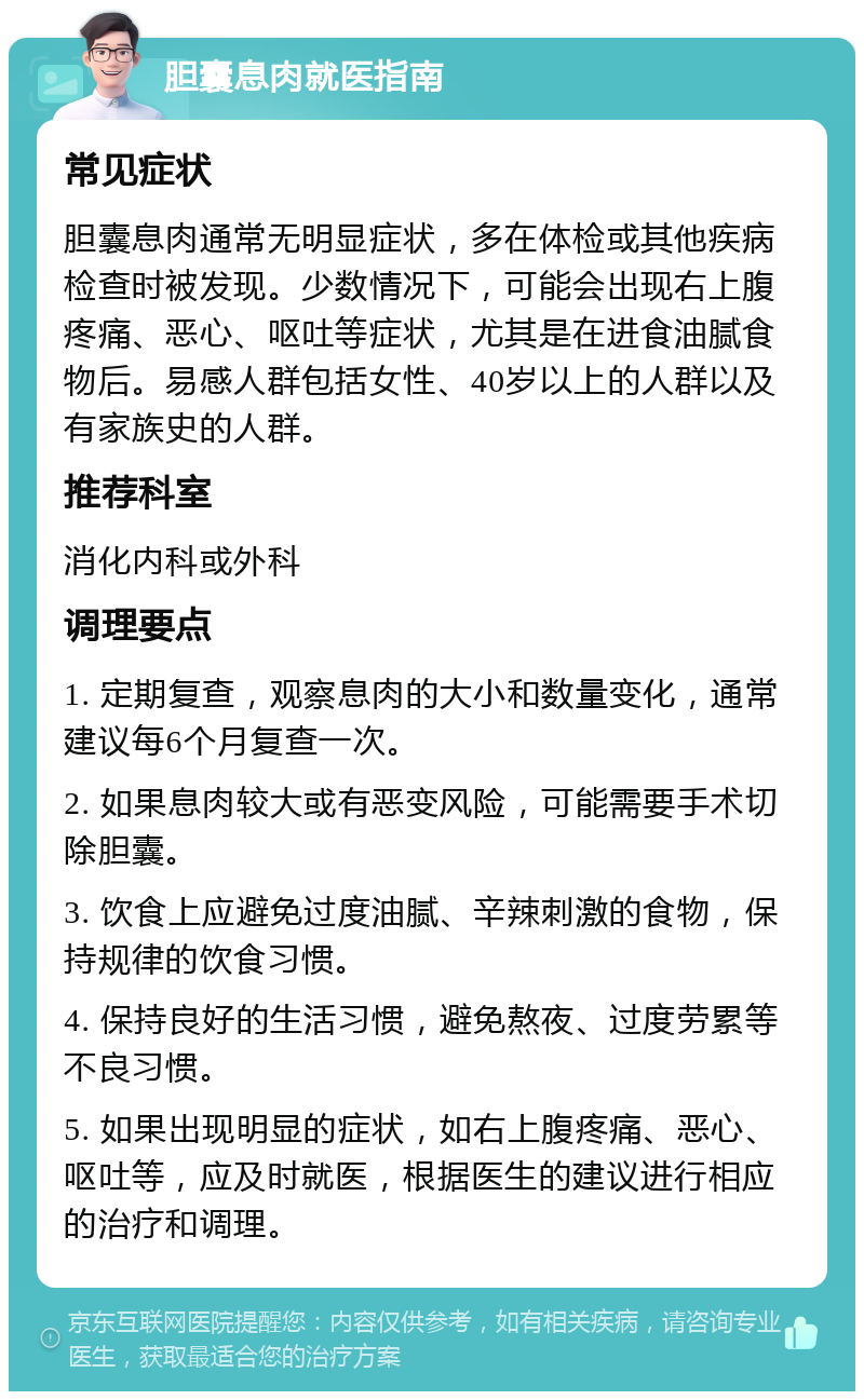 胆囊息肉就医指南 常见症状 胆囊息肉通常无明显症状，多在体检或其他疾病检查时被发现。少数情况下，可能会出现右上腹疼痛、恶心、呕吐等症状，尤其是在进食油腻食物后。易感人群包括女性、40岁以上的人群以及有家族史的人群。 推荐科室 消化内科或外科 调理要点 1. 定期复查，观察息肉的大小和数量变化，通常建议每6个月复查一次。 2. 如果息肉较大或有恶变风险，可能需要手术切除胆囊。 3. 饮食上应避免过度油腻、辛辣刺激的食物，保持规律的饮食习惯。 4. 保持良好的生活习惯，避免熬夜、过度劳累等不良习惯。 5. 如果出现明显的症状，如右上腹疼痛、恶心、呕吐等，应及时就医，根据医生的建议进行相应的治疗和调理。