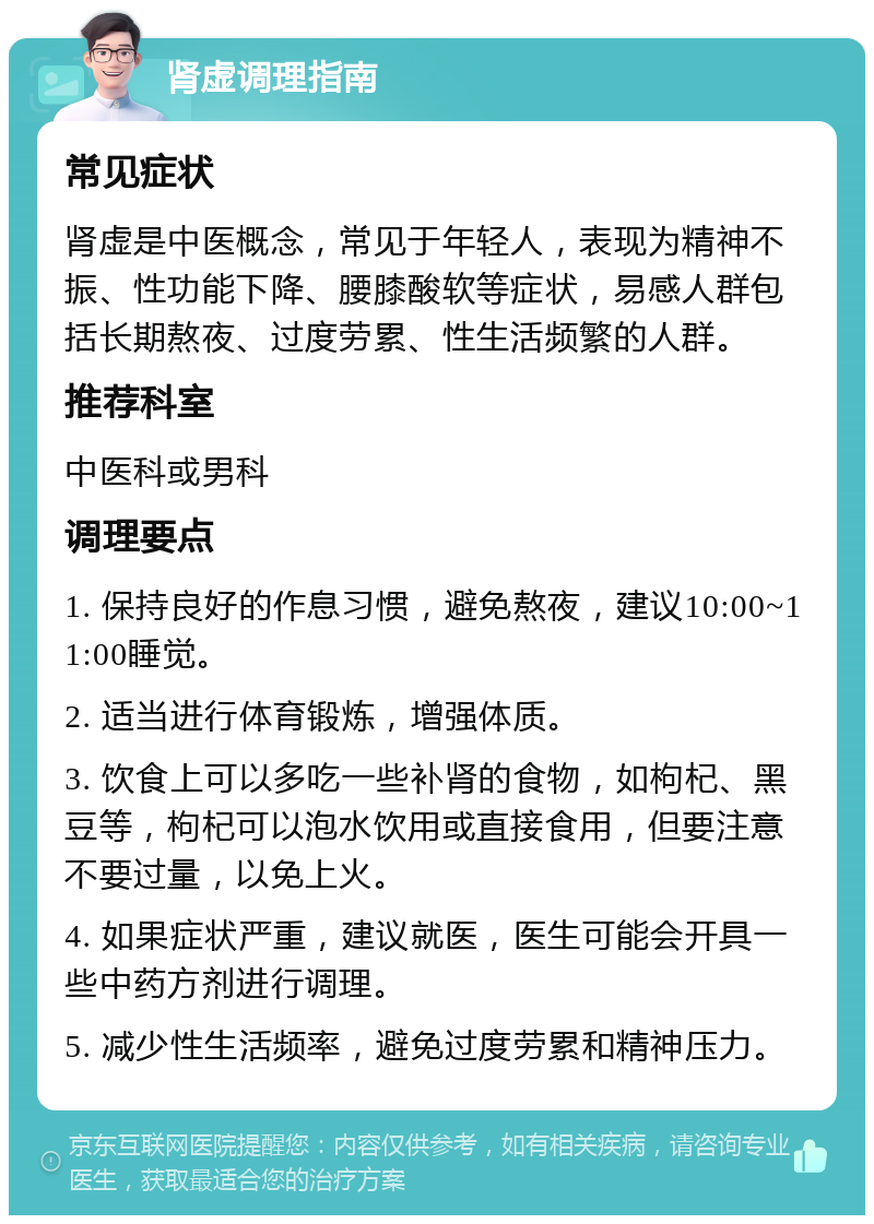 肾虚调理指南 常见症状 肾虚是中医概念，常见于年轻人，表现为精神不振、性功能下降、腰膝酸软等症状，易感人群包括长期熬夜、过度劳累、性生活频繁的人群。 推荐科室 中医科或男科 调理要点 1. 保持良好的作息习惯，避免熬夜，建议10:00~11:00睡觉。 2. 适当进行体育锻炼，增强体质。 3. 饮食上可以多吃一些补肾的食物，如枸杞、黑豆等，枸杞可以泡水饮用或直接食用，但要注意不要过量，以免上火。 4. 如果症状严重，建议就医，医生可能会开具一些中药方剂进行调理。 5. 减少性生活频率，避免过度劳累和精神压力。