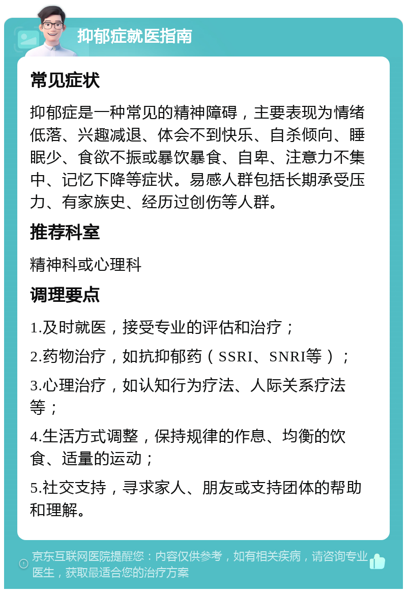 抑郁症就医指南 常见症状 抑郁症是一种常见的精神障碍，主要表现为情绪低落、兴趣减退、体会不到快乐、自杀倾向、睡眠少、食欲不振或暴饮暴食、自卑、注意力不集中、记忆下降等症状。易感人群包括长期承受压力、有家族史、经历过创伤等人群。 推荐科室 精神科或心理科 调理要点 1.及时就医，接受专业的评估和治疗； 2.药物治疗，如抗抑郁药（SSRI、SNRI等）； 3.心理治疗，如认知行为疗法、人际关系疗法等； 4.生活方式调整，保持规律的作息、均衡的饮食、适量的运动； 5.社交支持，寻求家人、朋友或支持团体的帮助和理解。