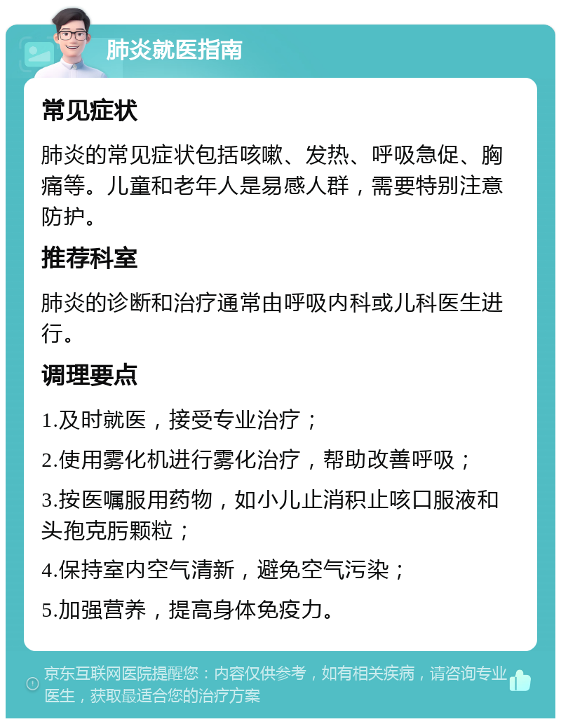 肺炎就医指南 常见症状 肺炎的常见症状包括咳嗽、发热、呼吸急促、胸痛等。儿童和老年人是易感人群，需要特别注意防护。 推荐科室 肺炎的诊断和治疗通常由呼吸内科或儿科医生进行。 调理要点 1.及时就医，接受专业治疗； 2.使用雾化机进行雾化治疗，帮助改善呼吸； 3.按医嘱服用药物，如小儿止消积止咳口服液和头孢克肟颗粒； 4.保持室内空气清新，避免空气污染； 5.加强营养，提高身体免疫力。