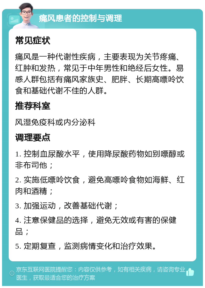 痛风患者的控制与调理 常见症状 痛风是一种代谢性疾病，主要表现为关节疼痛、红肿和发热，常见于中年男性和绝经后女性。易感人群包括有痛风家族史、肥胖、长期高嘌呤饮食和基础代谢不佳的人群。 推荐科室 风湿免疫科或内分泌科 调理要点 1. 控制血尿酸水平，使用降尿酸药物如别嘌醇或非布司他； 2. 实施低嘌呤饮食，避免高嘌呤食物如海鲜、红肉和酒精； 3. 加强运动，改善基础代谢； 4. 注意保健品的选择，避免无效或有害的保健品； 5. 定期复查，监测病情变化和治疗效果。