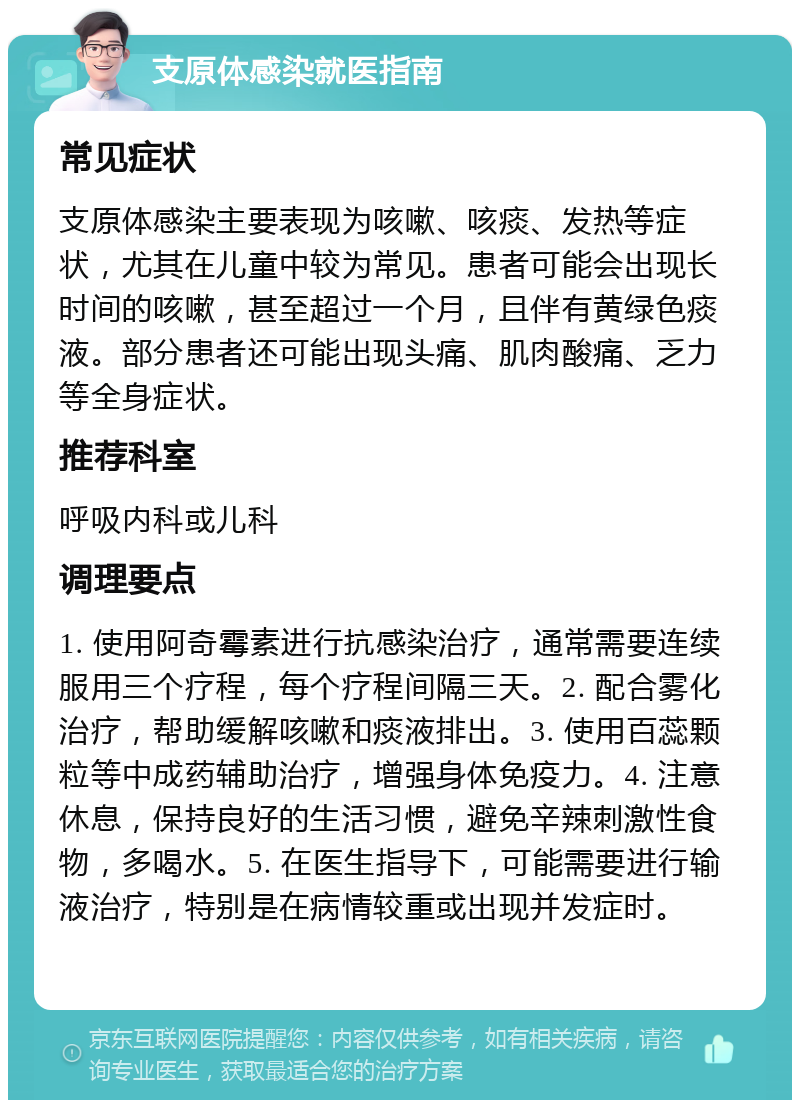 支原体感染就医指南 常见症状 支原体感染主要表现为咳嗽、咳痰、发热等症状，尤其在儿童中较为常见。患者可能会出现长时间的咳嗽，甚至超过一个月，且伴有黄绿色痰液。部分患者还可能出现头痛、肌肉酸痛、乏力等全身症状。 推荐科室 呼吸内科或儿科 调理要点 1. 使用阿奇霉素进行抗感染治疗，通常需要连续服用三个疗程，每个疗程间隔三天。2. 配合雾化治疗，帮助缓解咳嗽和痰液排出。3. 使用百蕊颗粒等中成药辅助治疗，增强身体免疫力。4. 注意休息，保持良好的生活习惯，避免辛辣刺激性食物，多喝水。5. 在医生指导下，可能需要进行输液治疗，特别是在病情较重或出现并发症时。