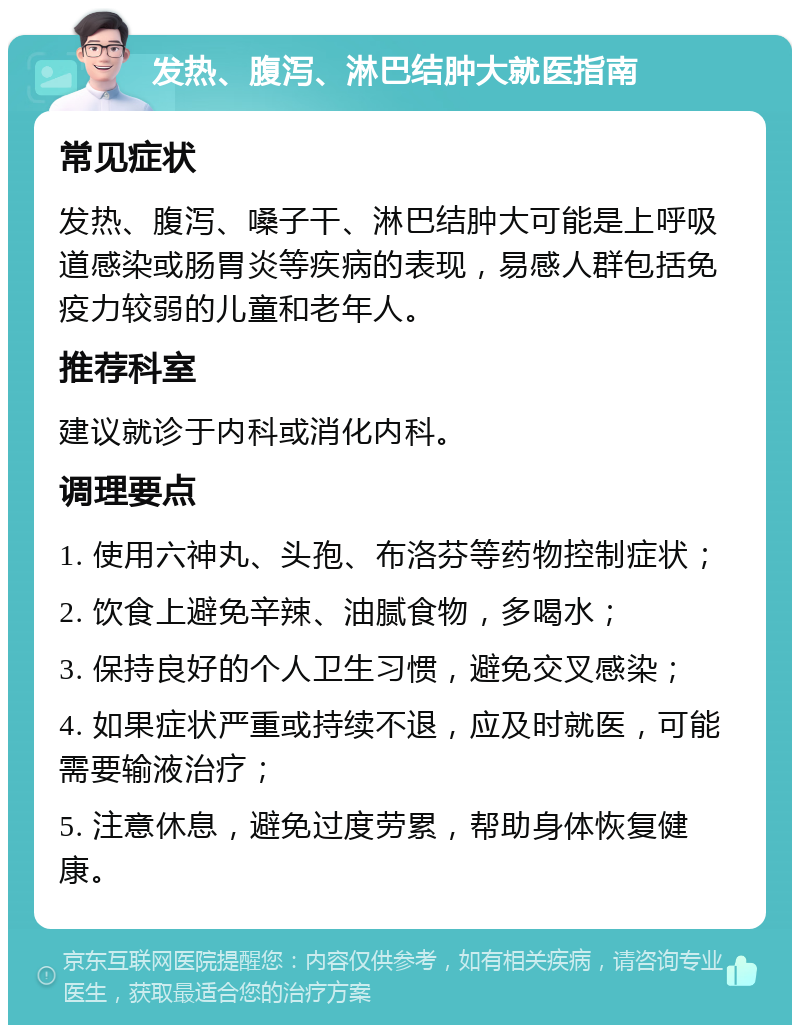 发热、腹泻、淋巴结肿大就医指南 常见症状 发热、腹泻、嗓子干、淋巴结肿大可能是上呼吸道感染或肠胃炎等疾病的表现，易感人群包括免疫力较弱的儿童和老年人。 推荐科室 建议就诊于内科或消化内科。 调理要点 1. 使用六神丸、头孢、布洛芬等药物控制症状； 2. 饮食上避免辛辣、油腻食物，多喝水； 3. 保持良好的个人卫生习惯，避免交叉感染； 4. 如果症状严重或持续不退，应及时就医，可能需要输液治疗； 5. 注意休息，避免过度劳累，帮助身体恢复健康。