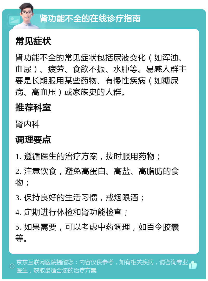 肾功能不全的在线诊疗指南 常见症状 肾功能不全的常见症状包括尿液变化（如浑浊、血尿）、疲劳、食欲不振、水肿等。易感人群主要是长期服用某些药物、有慢性疾病（如糖尿病、高血压）或家族史的人群。 推荐科室 肾内科 调理要点 1. 遵循医生的治疗方案，按时服用药物； 2. 注意饮食，避免高蛋白、高盐、高脂肪的食物； 3. 保持良好的生活习惯，戒烟限酒； 4. 定期进行体检和肾功能检查； 5. 如果需要，可以考虑中药调理，如百令胶囊等。