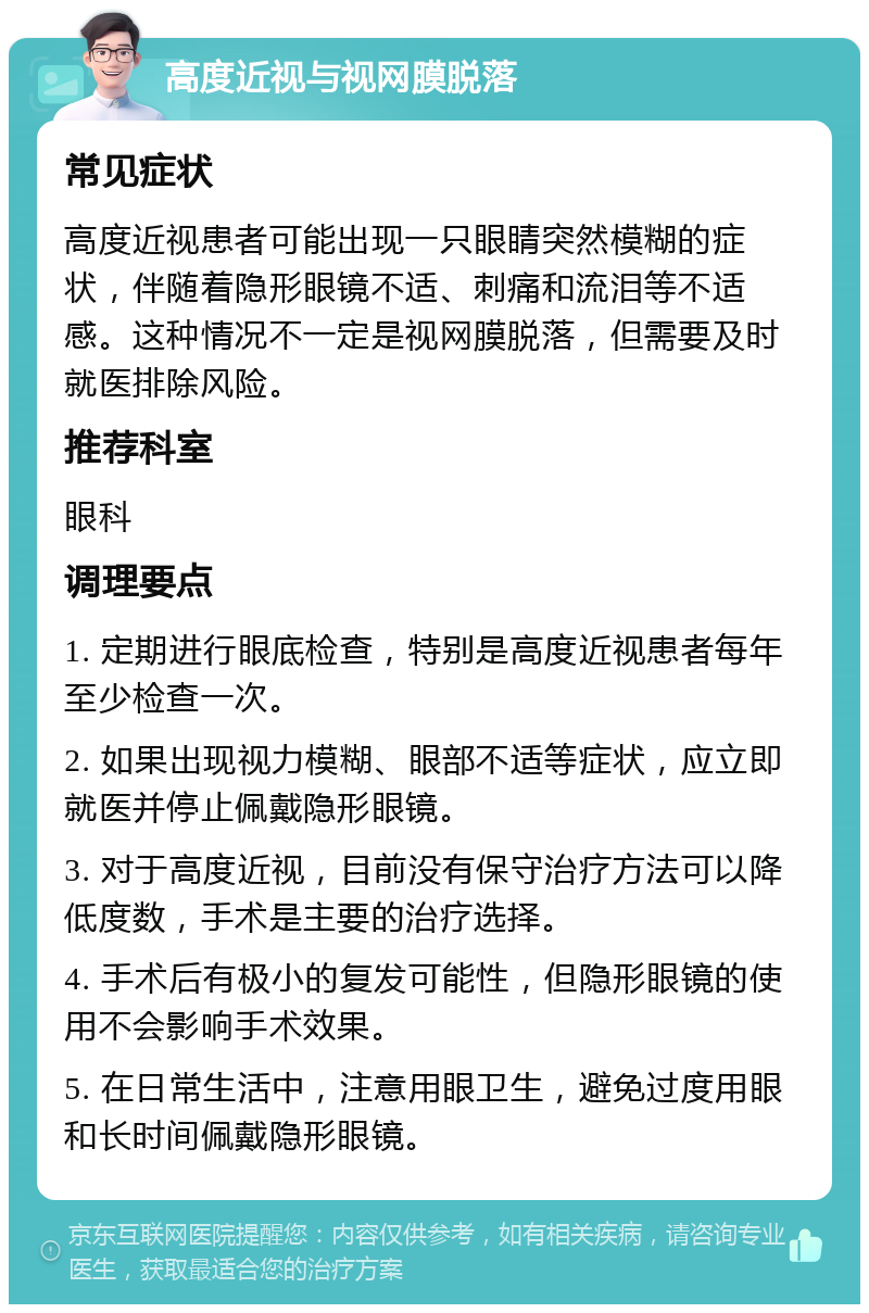 高度近视与视网膜脱落 常见症状 高度近视患者可能出现一只眼睛突然模糊的症状，伴随着隐形眼镜不适、刺痛和流泪等不适感。这种情况不一定是视网膜脱落，但需要及时就医排除风险。 推荐科室 眼科 调理要点 1. 定期进行眼底检查，特别是高度近视患者每年至少检查一次。 2. 如果出现视力模糊、眼部不适等症状，应立即就医并停止佩戴隐形眼镜。 3. 对于高度近视，目前没有保守治疗方法可以降低度数，手术是主要的治疗选择。 4. 手术后有极小的复发可能性，但隐形眼镜的使用不会影响手术效果。 5. 在日常生活中，注意用眼卫生，避免过度用眼和长时间佩戴隐形眼镜。