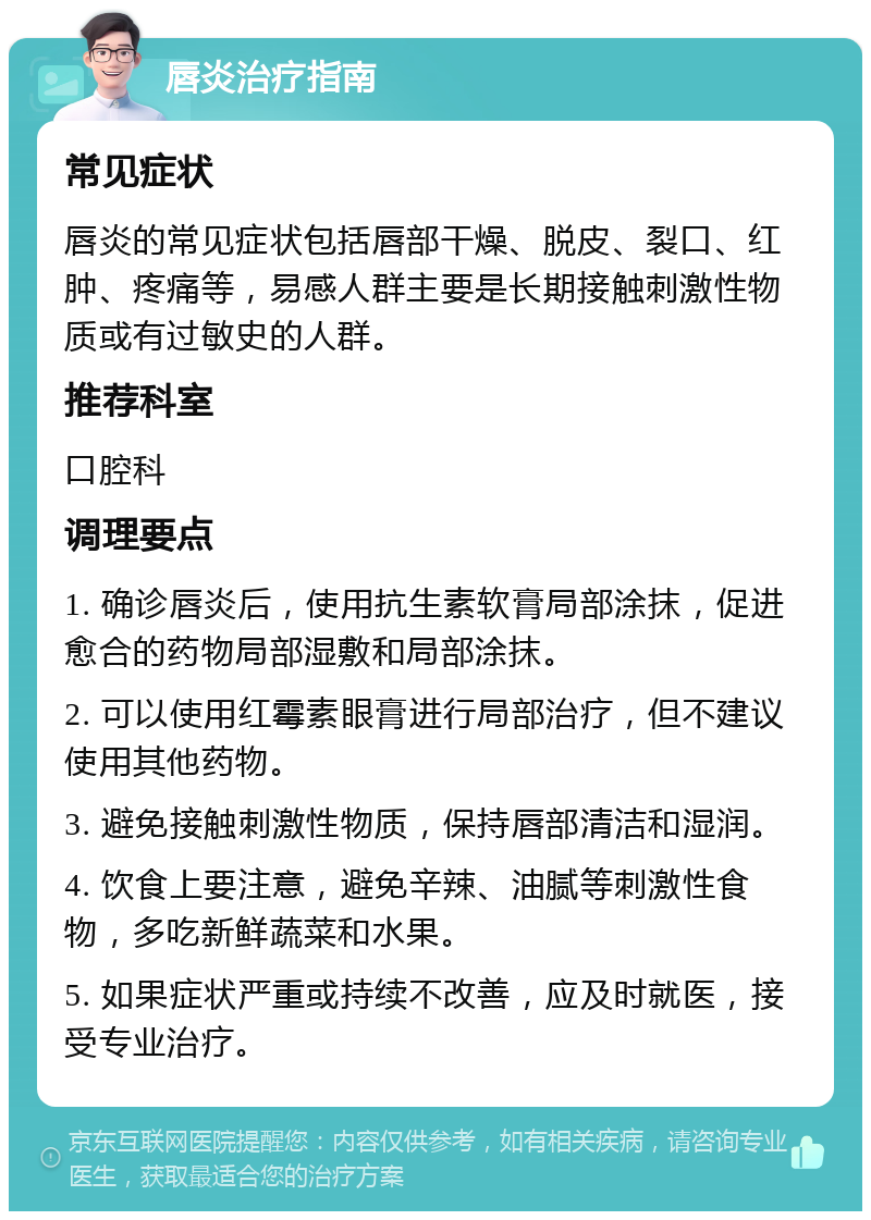 唇炎治疗指南 常见症状 唇炎的常见症状包括唇部干燥、脱皮、裂口、红肿、疼痛等，易感人群主要是长期接触刺激性物质或有过敏史的人群。 推荐科室 口腔科 调理要点 1. 确诊唇炎后，使用抗生素软膏局部涂抹，促进愈合的药物局部湿敷和局部涂抹。 2. 可以使用红霉素眼膏进行局部治疗，但不建议使用其他药物。 3. 避免接触刺激性物质，保持唇部清洁和湿润。 4. 饮食上要注意，避免辛辣、油腻等刺激性食物，多吃新鲜蔬菜和水果。 5. 如果症状严重或持续不改善，应及时就医，接受专业治疗。