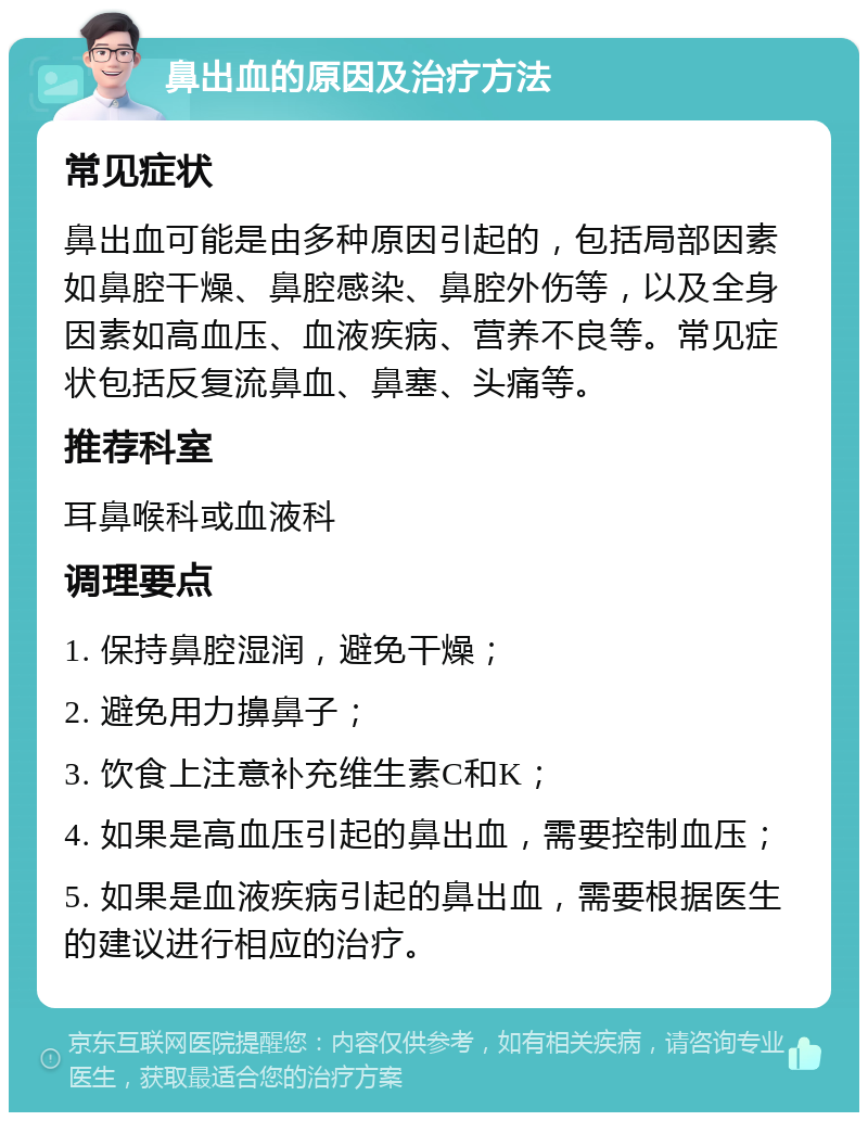 鼻出血的原因及治疗方法 常见症状 鼻出血可能是由多种原因引起的，包括局部因素如鼻腔干燥、鼻腔感染、鼻腔外伤等，以及全身因素如高血压、血液疾病、营养不良等。常见症状包括反复流鼻血、鼻塞、头痛等。 推荐科室 耳鼻喉科或血液科 调理要点 1. 保持鼻腔湿润，避免干燥； 2. 避免用力擤鼻子； 3. 饮食上注意补充维生素C和K； 4. 如果是高血压引起的鼻出血，需要控制血压； 5. 如果是血液疾病引起的鼻出血，需要根据医生的建议进行相应的治疗。