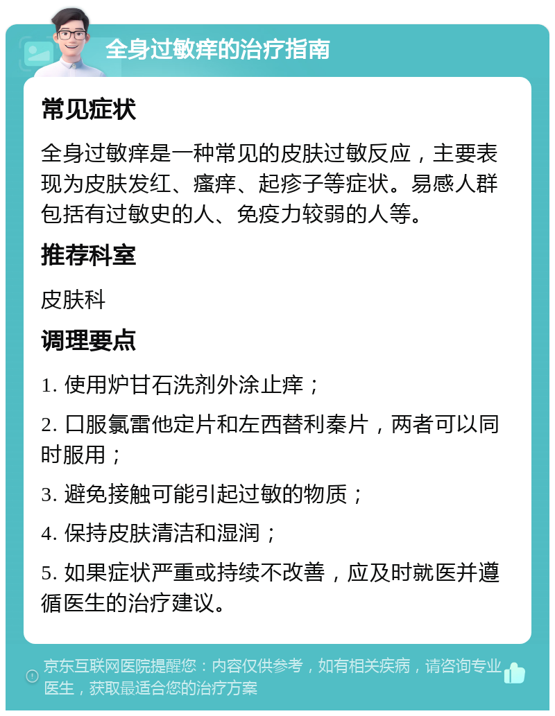 全身过敏痒的治疗指南 常见症状 全身过敏痒是一种常见的皮肤过敏反应，主要表现为皮肤发红、瘙痒、起疹子等症状。易感人群包括有过敏史的人、免疫力较弱的人等。 推荐科室 皮肤科 调理要点 1. 使用炉甘石洗剂外涂止痒； 2. 口服氯雷他定片和左西替利秦片，两者可以同时服用； 3. 避免接触可能引起过敏的物质； 4. 保持皮肤清洁和湿润； 5. 如果症状严重或持续不改善，应及时就医并遵循医生的治疗建议。