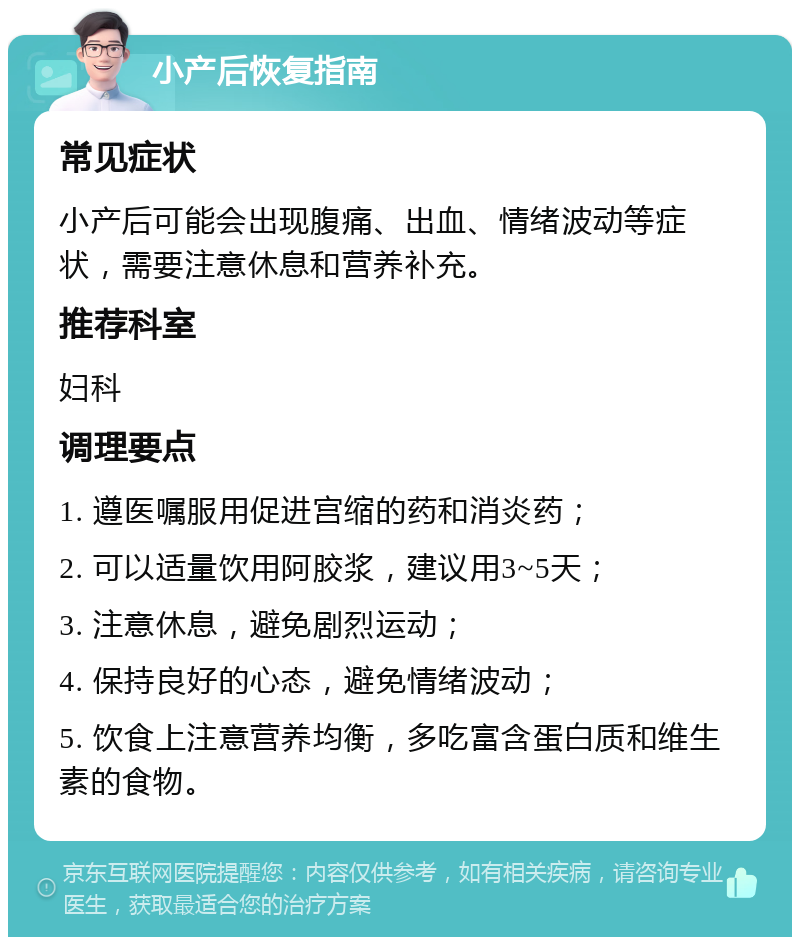 小产后恢复指南 常见症状 小产后可能会出现腹痛、出血、情绪波动等症状，需要注意休息和营养补充。 推荐科室 妇科 调理要点 1. 遵医嘱服用促进宫缩的药和消炎药； 2. 可以适量饮用阿胶浆，建议用3~5天； 3. 注意休息，避免剧烈运动； 4. 保持良好的心态，避免情绪波动； 5. 饮食上注意营养均衡，多吃富含蛋白质和维生素的食物。