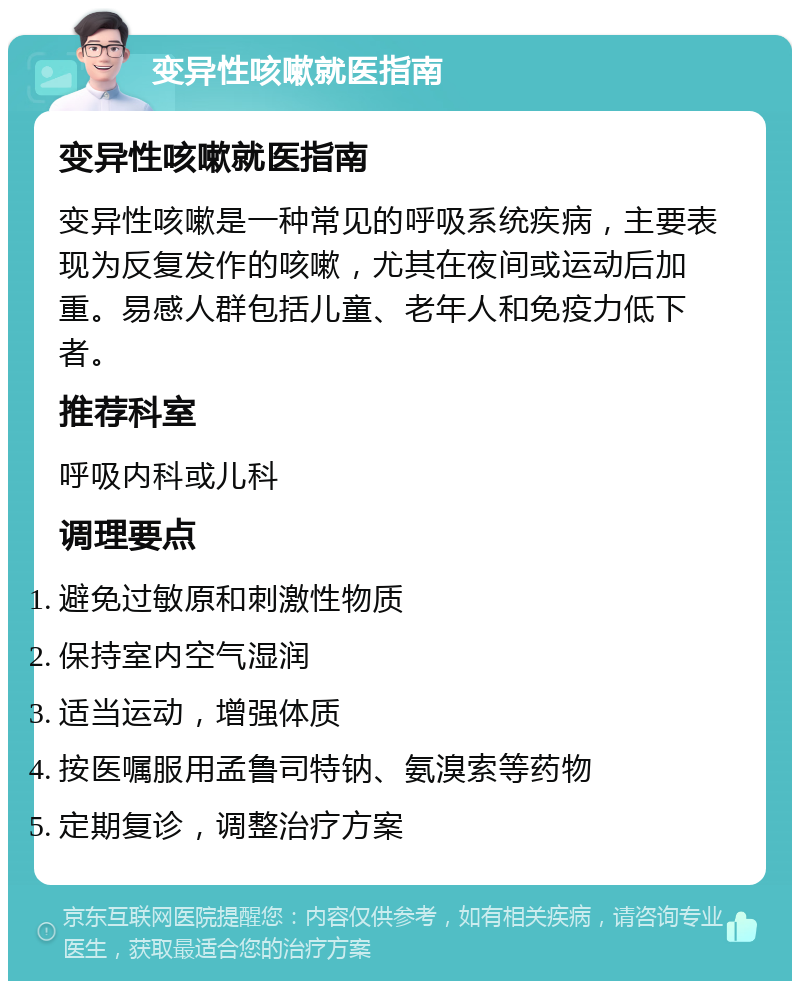 变异性咳嗽就医指南 变异性咳嗽就医指南 变异性咳嗽是一种常见的呼吸系统疾病，主要表现为反复发作的咳嗽，尤其在夜间或运动后加重。易感人群包括儿童、老年人和免疫力低下者。 推荐科室 呼吸内科或儿科 调理要点 避免过敏原和刺激性物质 保持室内空气湿润 适当运动，增强体质 按医嘱服用孟鲁司特钠、氨溴索等药物 定期复诊，调整治疗方案